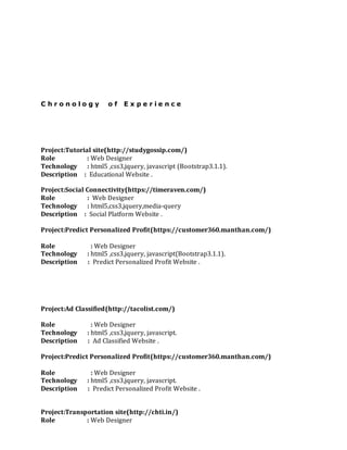 C h r o n o l o g y o f E x p e r i e n c e
Project:Tutorial site(http://studygossip.com/)
Role : Web Designer
Technology : html5 ,css3,jquery, javascript (Bootstrap3.1.1).
Description : Educational Website .
Project:Social Connectivity(https://timeraven.com/)
Role : Web Designer
Technology : html5,css3,jquery,media-query
Description : Social Platform Website .
Project:Predict Personalized Profit(https://customer360.manthan.com/)
Role : Web Designer
Technology : html5 ,css3,jquery, javascript(Bootstrap3.1.1).
Description : Predict Personalized Profit Website .
Project:Ad Classified(http://tacolist.com/)
Role : Web Designer
Technology : html5 ,css3,jquery, javascript.
Description : Ad Classified Website .
Project:Predict Personalized Profit(https://customer360.manthan.com/)
Role : Web Designer
Technology : html5 ,css3,jquery, javascript.
Description : Predict Personalized Profit Website .
Project:Transportation site(http://chti.in/)
Role : Web Designer
 