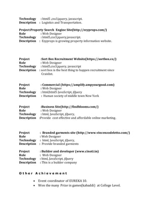 Technology : html5 ,css3,jquery, javascript.
Description : Logistics and Transportation.
Project:Property Search Engine Site(http://ezyprops.com/)
Role : Web Designer
Technology : html5,css3,jquery,javascript.
Description : Ezyprops is growing property information website.
Project :Sort Box Recruitment Website(https://sortbox.co/)
Role : Web Designer
Technology : html5,css3,jquery, javascript
Description : sort box is the best thing to happen recruitment since
Craislist.
Project : Commercial (https://amplify.ampyourgood.com)
Role : Web Designer
Technology : html,html5 JavaScript, jQuery
Description : Human society of middle town New York
Project :Business Site(http://findblooms.com/)
Role : Web Designer
Technology : html, JavaScript, jQuery,
Description :Provide cost effective and affordable online marketing.
Project : Branded garments site (http://www.vincenzodeletto.com/)
Role : Web Designer
Technology : html, JavaScript, jQuery,
Description : Provide branded garments
Project : Builder and developer (www.cinoti.in)
Role : Web Designer
Technology : html, JavaScript, jQuery
Description : This is a builder company
O t h e r A c h i e v e m e n t
? Event coordinator of EUREKA 10.
? Won the many Prize in games(kabaddi) at College Level.
 