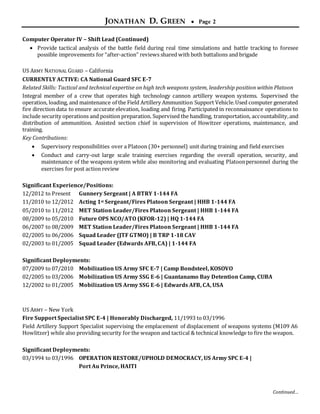 JONATHAN D. GREEN  Page 2
Continued…
Computer Operator IV – Shift Lead (Continued)
 Provide tactical analysis of the battle field during real time simulations and battle tracking to foresee
possible improvements for “after-action” reviews shared with both battalions and brigade
US ARMY NATIONAL GUARD – California
CURRENTLY ACTIVE: CA National Guard SFC E-7
Related Skills: Tactical and technical expertise on high tech weapons system, leadership position within Platoon
Integral member of a crew that operates high technology cannon artillery weapon systems. Supervised the
operation, loading, and maintenance of the Field Artillery Ammunition Support Vehicle.Used computer generated
fire direction data to ensure accurate elevation, loading and firing. Participated in reconnaissance operations to
include security operations and position preparation. Supervised the handling, transportation, accountability,and
distribution of ammunition. Assisted section chief in supervision of Howitzer operations, maintenance, and
training.
Key Contributions:
 Supervisory responsibilities over a Platoon (30+ personnel) unit during training and field exercises
 Conduct and carry-out large scale training exercises regarding the overall operation, security, and
maintenance of the weapons system while also monitoring and evaluating Platoonpersonnel during the
exercises for post action review
Significant Experience/Positions:
12/2012 to Present Gunnery Sergeant | A BTRY 1-144 FA
11/2010 to 12/2012 Acting 1st Sergeant/Fires Platoon Sergeant | HHB 1-144 FA
05/2010 to 11/2012 MET Station Leader/Fires Platoon Sergeant | HHB 1-144 FA
08/2009 to 05/2010 Future OPS NCO/ATO (KFOR-12) | HQ 1-144 FA
06/2007 to 08/2009 MET Station Leader/Fires Platoon Sergeant | HHB 1-144 FA
02/2005 to 06/2006 Squad Leader (JTF GTMO) | B TRP 1-18 CAV
02/2003 to 01/2005 Squad Leader (Edwards AFB, CA) | 1-144 FA
Significant Deployments:
07/2009 to 07/2010 Mobilization US Army SFC E-7 | Camp Bondsteel, KOSOVO
02/2005 to 03/2006 Mobilization US Army SSG E-6 | Guantanamo Bay Detention Camp, CUBA
12/2002 to 01/2005 Mobilization US Army SSG E-6 | Edwards AFB, CA, USA
US ARMY – New York
Fire Support Specialist SPC E-4 | Honorably Discharged, 11/1993 to 03/1996
Field Artillery Support Specialist supervising the emplacement of displacement of weapons systems (M109 A6
Howlitzer) while also providing security for the weapon and tactical & technical knowledge to fire the weapon.
Significant Deployments:
03/1994 to 03/1996 OPERATION RESTORE/UPHOLD DEMOCRACY, US Army SPC E-4 |
Port Au Prince, HAITI
 