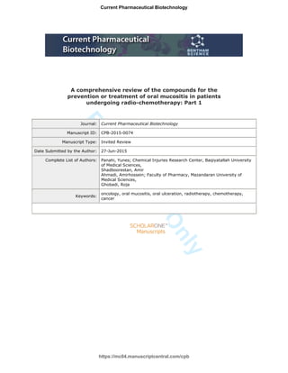 ForReview
Only
A comprehensive review of the compounds for the
prevention or treatment of oral mucositis in patients
undergoing radio-chemotherapy: Part 1
Journal: Current Pharmaceutical Biotechnology
Manuscript ID: CPB-2015-0074
Manuscript Type: Invited Review
Date Submitted by the Author: 27-Jun-2015
Complete List of Authors: Panahi, Yunes; Chemical Injuries Research Center, Baqiyatallah University
of Medical Sciences,
Shadboorestan, Amir
Ahmadi, Amirhossein; Faculty of Pharmacy, Mazandaran University of
Medical Sciences,
Ghobadi, Roja
Keywords:
oncology, oral mucositis, oral ulceration, radiotherapy, chemotherapy,
cancer
https://mc04.manuscriptcentral.com/cpb
Current Pharmaceutical Biotechnology
 