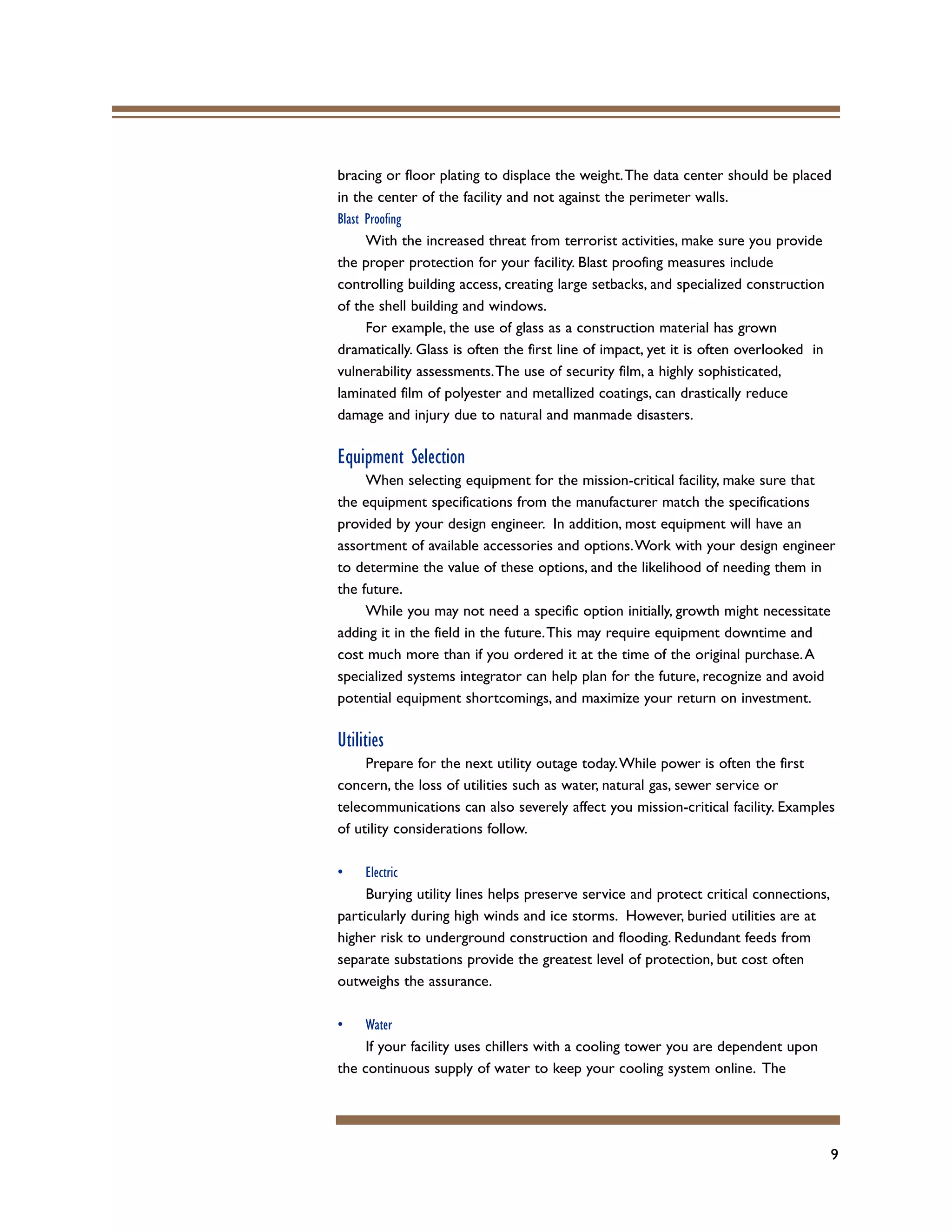 9
bracing or floor plating to displace the weight.The data center should be placed
in the center of the facility and not against the perimeter walls.
Blast Proofing
With the increased threat from terrorist activities, make sure you provide
the proper protection for your facility. Blast proofing measures include
controlling building access, creating large setbacks, and specialized construction
of the shell building and windows.
For example, the use of glass as a construction material has grown
dramatically. Glass is often the first line of impact, yet it is often overlooked in
vulnerability assessments.The use of security film, a highly sophisticated,
laminated film of polyester and metallized coatings, can drastically reduce
damage and injury due to natural and manmade disasters.
Equipment Selection
When selecting equipment for the mission-critical facility, make sure that
the equipment specifications from the manufacturer match the specifications
provided by your design engineer. In addition, most equipment will have an
assortment of available accessories and options.Work with your design engineer
to determine the value of these options, and the likelihood of needing them in
the future.
While you may not need a specific option initially, growth might necessitate
adding it in the field in the future.This may require equipment downtime and
cost much more than if you ordered it at the time of the original purchase.A
specialized systems integrator can help plan for the future, recognize and avoid
potential equipment shortcomings, and maximize your return on investment.
Utilities
Prepare for the next utility outage today.While power is often the first
concern, the loss of utilities such as water, natural gas, sewer service or
telecommunications can also severely affect you mission-critical facility. Examples
of utility considerations follow.
• Electric
Burying utility lines helps preserve service and protect critical connections,
particularly during high winds and ice storms. However, buried utilities are at
higher risk to underground construction and flooding. Redundant feeds from
separate substations provide the greatest level of protection, but cost often
outweighs the assurance.
• Water
If your facility uses chillers with a cooling tower you are dependent upon
the continuous supply of water to keep your cooling system online. The
 