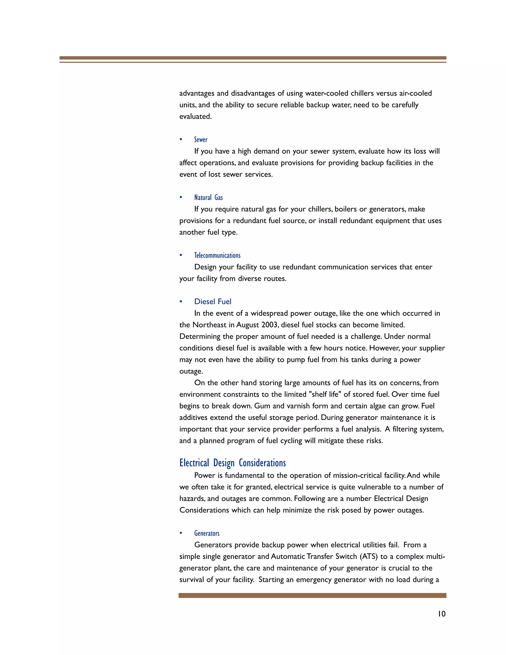 10
advantages and disadvantages of using water-cooled chillers versus air-cooled
units, and the ability to secure reliable backup water, need to be carefully
evaluated.
• Sewer
If you have a high demand on your sewer system, evaluate how its loss will
affect operations, and evaluate provisions for providing backup facilities in the
event of lost sewer services.
• Natural Gas
If you require natural gas for your chillers, boilers or generators, make
provisions for a redundant fuel source, or install redundant equipment that uses
another fuel type.
• Telecommunications
Design your facility to use redundant communication services that enter
your facility from diverse routes.
• Diesel Fuel
In the event of a widespread power outage, like the one which occurred in
the Northeast in August 2003, diesel fuel stocks can become limited.
Determining the proper amount of fuel needed is a challenge. Under normal
conditions diesel fuel is available with a few hours notice. However, your supplier
may not even have the ability to pump fuel from his tanks during a power
outage.
On the other hand storing large amounts of fuel has its on concerns, from
environment constraints to the limited "shelf life" of stored fuel. Over time fuel
begins to break down. Gum and varnish form and certain algae can grow. Fuel
additives extend the useful storage period. During generator maintenance it is
important that your service provider performs a fuel analysis. A filtering system,
and a planned program of fuel cycling will mitigate these risks.
Electrical Design Considerations
Power is fundamental to the operation of mission-critical facility.And while
we often take it for granted, electrical service is quite vulnerable to a number of
hazards, and outages are common. Following are a number Electrical Design
Considerations which can help minimize the risk posed by power outages.
• Generators
Generators provide backup power when electrical utilities fail. From a
simple single generator and Automatic Transfer Switch (ATS) to a complex multi-
generator plant, the care and maintenance of your generator is crucial to the
survival of your facility. Starting an emergency generator with no load during a
 