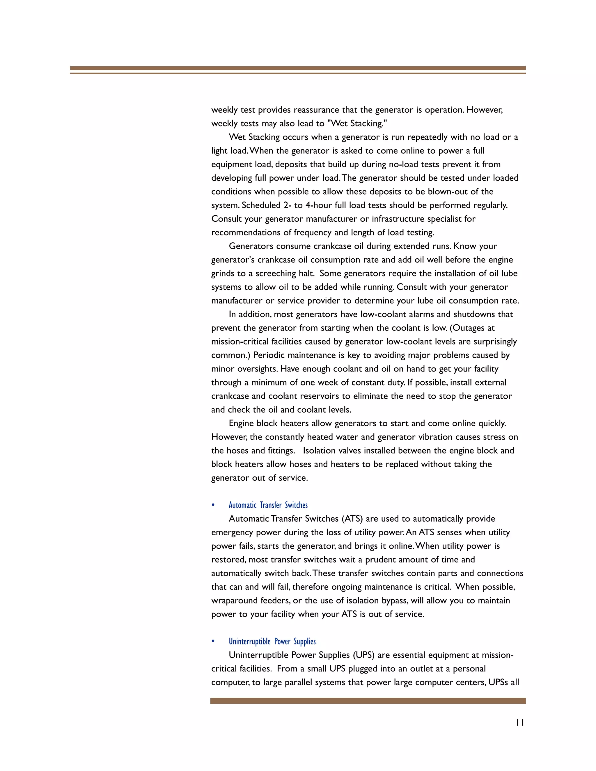 11
weekly test provides reassurance that the generator is operation. However,
weekly tests may also lead to "Wet Stacking."
Wet Stacking occurs when a generator is run repeatedly with no load or a
light load.When the generator is asked to come online to power a full
equipment load, deposits that build up during no-load tests prevent it from
developing full power under load.The generator should be tested under loaded
conditions when possible to allow these deposits to be blown-out of the
system. Scheduled 2- to 4-hour full load tests should be performed regularly.
Consult your generator manufacturer or infrastructure specialist for
recommendations of frequency and length of load testing.
Generators consume crankcase oil during extended runs. Know your
generator's crankcase oil consumption rate and add oil well before the engine
grinds to a screeching halt. Some generators require the installation of oil lube
systems to allow oil to be added while running. Consult with your generator
manufacturer or service provider to determine your lube oil consumption rate.
In addition, most generators have low-coolant alarms and shutdowns that
prevent the generator from starting when the coolant is low. (Outages at
mission-critical facilities caused by generator low-coolant levels are surprisingly
common.) Periodic maintenance is key to avoiding major problems caused by
minor oversights. Have enough coolant and oil on hand to get your facility
through a minimum of one week of constant duty. If possible, install external
crankcase and coolant reservoirs to eliminate the need to stop the generator
and check the oil and coolant levels.
Engine block heaters allow generators to start and come online quickly.
However, the constantly heated water and generator vibration causes stress on
the hoses and fittings. Isolation valves installed between the engine block and
block heaters allow hoses and heaters to be replaced without taking the
generator out of service.
• Automatic Transfer Switches
Automatic Transfer Switches (ATS) are used to automatically provide
emergency power during the loss of utility power.An ATS senses when utility
power fails, starts the generator, and brings it online.When utility power is
restored, most transfer switches wait a prudent amount of time and
automatically switch back.These transfer switches contain parts and connections
that can and will fail, therefore ongoing maintenance is critical. When possible,
wraparound feeders, or the use of isolation bypass, will allow you to maintain
power to your facility when your ATS is out of service.
• Uninterruptible Power Supplies
Uninterruptible Power Supplies (UPS) are essential equipment at mission-
critical facilities. From a small UPS plugged into an outlet at a personal
computer, to large parallel systems that power large computer centers, UPSs all
 