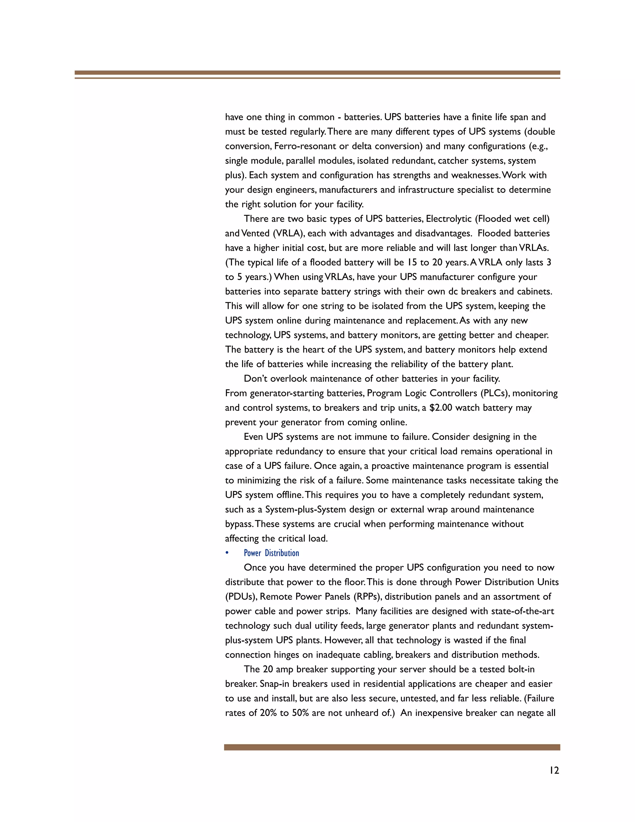12
have one thing in common - batteries. UPS batteries have a finite life span and
must be tested regularly.There are many different types of UPS systems (double
conversion, Ferro-resonant or delta conversion) and many configurations (e.g.,
single module, parallel modules, isolated redundant, catcher systems, system
plus). Each system and configuration has strengths and weaknesses.Work with
your design engineers, manufacturers and infrastructure specialist to determine
the right solution for your facility.
There are two basic types of UPS batteries, Electrolytic (Flooded wet cell)
and Vented (VRLA), each with advantages and disadvantages. Flooded batteries
have a higher initial cost, but are more reliable and will last longer than VRLAs.
(The typical life of a flooded battery will be 15 to 20 years.A VRLA only lasts 3
to 5 years.) When using VRLAs, have your UPS manufacturer configure your
batteries into separate battery strings with their own dc breakers and cabinets.
This will allow for one string to be isolated from the UPS system, keeping the
UPS system online during maintenance and replacement.As with any new
technology, UPS systems, and battery monitors, are getting better and cheaper.
The battery is the heart of the UPS system, and battery monitors help extend
the life of batteries while increasing the reliability of the battery plant.
Don’t overlook maintenance of other batteries in your facility.
From generator-starting batteries, Program Logic Controllers (PLCs), monitoring
and control systems, to breakers and trip units, a $2.00 watch battery may
prevent your generator from coming online.
Even UPS systems are not immune to failure. Consider designing in the
appropriate redundancy to ensure that your critical load remains operational in
case of a UPS failure. Once again, a proactive maintenance program is essential
to minimizing the risk of a failure. Some maintenance tasks necessitate taking the
UPS system offline.This requires you to have a completely redundant system,
such as a System-plus-System design or external wrap around maintenance
bypass.These systems are crucial when performing maintenance without
affecting the critical load.
• Power Distribution
Once you have determined the proper UPS configuration you need to now
distribute that power to the floor.This is done through Power Distribution Units
(PDUs), Remote Power Panels (RPPs), distribution panels and an assortment of
power cable and power strips. Many facilities are designed with state-of-the-art
technology such dual utility feeds, large generator plants and redundant system-
plus-system UPS plants. However, all that technology is wasted if the final
connection hinges on inadequate cabling, breakers and distribution methods.
The 20 amp breaker supporting your server should be a tested bolt-in
breaker. Snap-in breakers used in residential applications are cheaper and easier
to use and install, but are also less secure, untested, and far less reliable. (Failure
rates of 20% to 50% are not unheard of.) An inexpensive breaker can negate all
 
