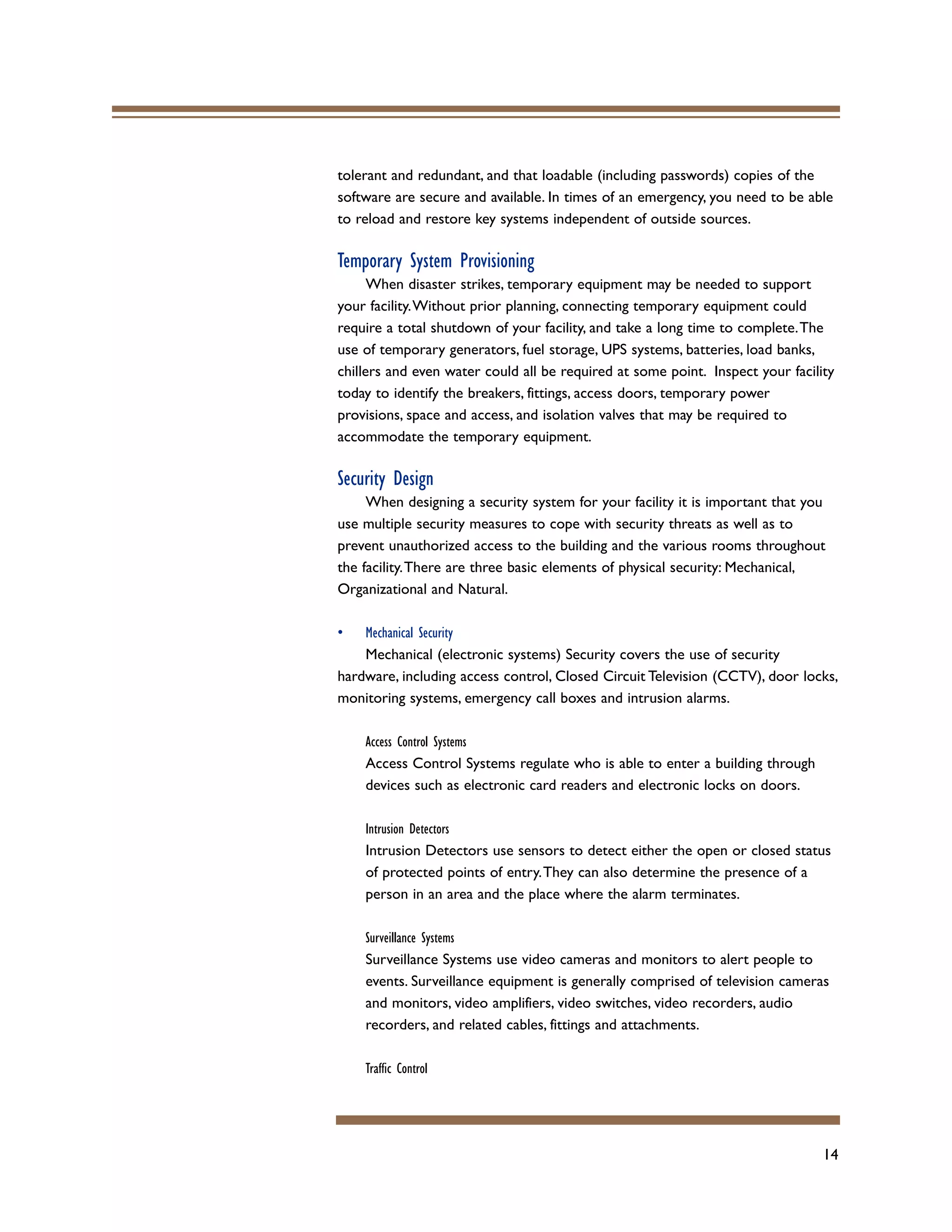 14
tolerant and redundant, and that loadable (including passwords) copies of the
software are secure and available. In times of an emergency, you need to be able
to reload and restore key systems independent of outside sources.
Temporary System Provisioning
When disaster strikes, temporary equipment may be needed to support
your facility.Without prior planning, connecting temporary equipment could
require a total shutdown of your facility, and take a long time to complete.The
use of temporary generators, fuel storage, UPS systems, batteries, load banks,
chillers and even water could all be required at some point. Inspect your facility
today to identify the breakers, fittings, access doors, temporary power
provisions, space and access, and isolation valves that may be required to
accommodate the temporary equipment.
Security Design
When designing a security system for your facility it is important that you
use multiple security measures to cope with security threats as well as to
prevent unauthorized access to the building and the various rooms throughout
the facility.There are three basic elements of physical security: Mechanical,
Organizational and Natural.
• Mechanical Security
Mechanical (electronic systems) Security covers the use of security
hardware, including access control, Closed Circuit Television (CCTV), door locks,
monitoring systems, emergency call boxes and intrusion alarms.
Access Control Systems
Access Control Systems regulate who is able to enter a building through
devices such as electronic card readers and electronic locks on doors.
Intrusion Detectors
Intrusion Detectors use sensors to detect either the open or closed status
of protected points of entry.They can also determine the presence of a
person in an area and the place where the alarm terminates.
Surveillance Systems
Surveillance Systems use video cameras and monitors to alert people to
events. Surveillance equipment is generally comprised of television cameras
and monitors, video amplifiers, video switches, video recorders, audio
recorders, and related cables, fittings and attachments.
Traffic Control
 