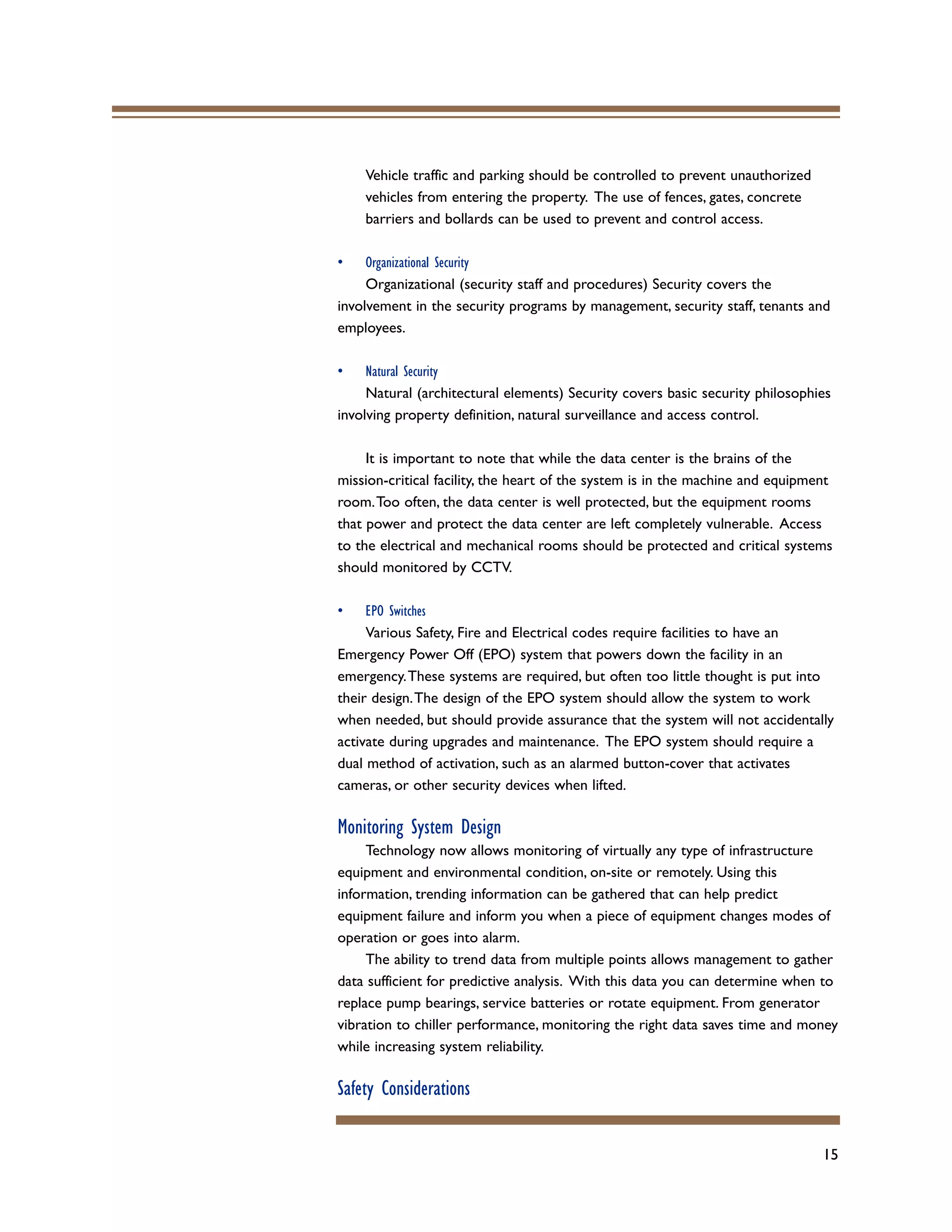 15
Vehicle traffic and parking should be controlled to prevent unauthorized
vehicles from entering the property. The use of fences, gates, concrete
barriers and bollards can be used to prevent and control access.
• Organizational Security
Organizational (security staff and procedures) Security covers the
involvement in the security programs by management, security staff, tenants and
employees.
• Natural Security
Natural (architectural elements) Security covers basic security philosophies
involving property definition, natural surveillance and access control.
It is important to note that while the data center is the brains of the
mission-critical facility, the heart of the system is in the machine and equipment
room.Too often, the data center is well protected, but the equipment rooms
that power and protect the data center are left completely vulnerable. Access
to the electrical and mechanical rooms should be protected and critical systems
should monitored by CCTV.
• EPO Switches
Various Safety, Fire and Electrical codes require facilities to have an
Emergency Power Off (EPO) system that powers down the facility in an
emergency.These systems are required, but often too little thought is put into
their design.The design of the EPO system should allow the system to work
when needed, but should provide assurance that the system will not accidentally
activate during upgrades and maintenance. The EPO system should require a
dual method of activation, such as an alarmed button-cover that activates
cameras, or other security devices when lifted.
Monitoring System Design
Technology now allows monitoring of virtually any type of infrastructure
equipment and environmental condition, on-site or remotely. Using this
information, trending information can be gathered that can help predict
equipment failure and inform you when a piece of equipment changes modes of
operation or goes into alarm.
The ability to trend data from multiple points allows management to gather
data sufficient for predictive analysis. With this data you can determine when to
replace pump bearings, service batteries or rotate equipment. From generator
vibration to chiller performance, monitoring the right data saves time and money
while increasing system reliability.
Safety Considerations
 