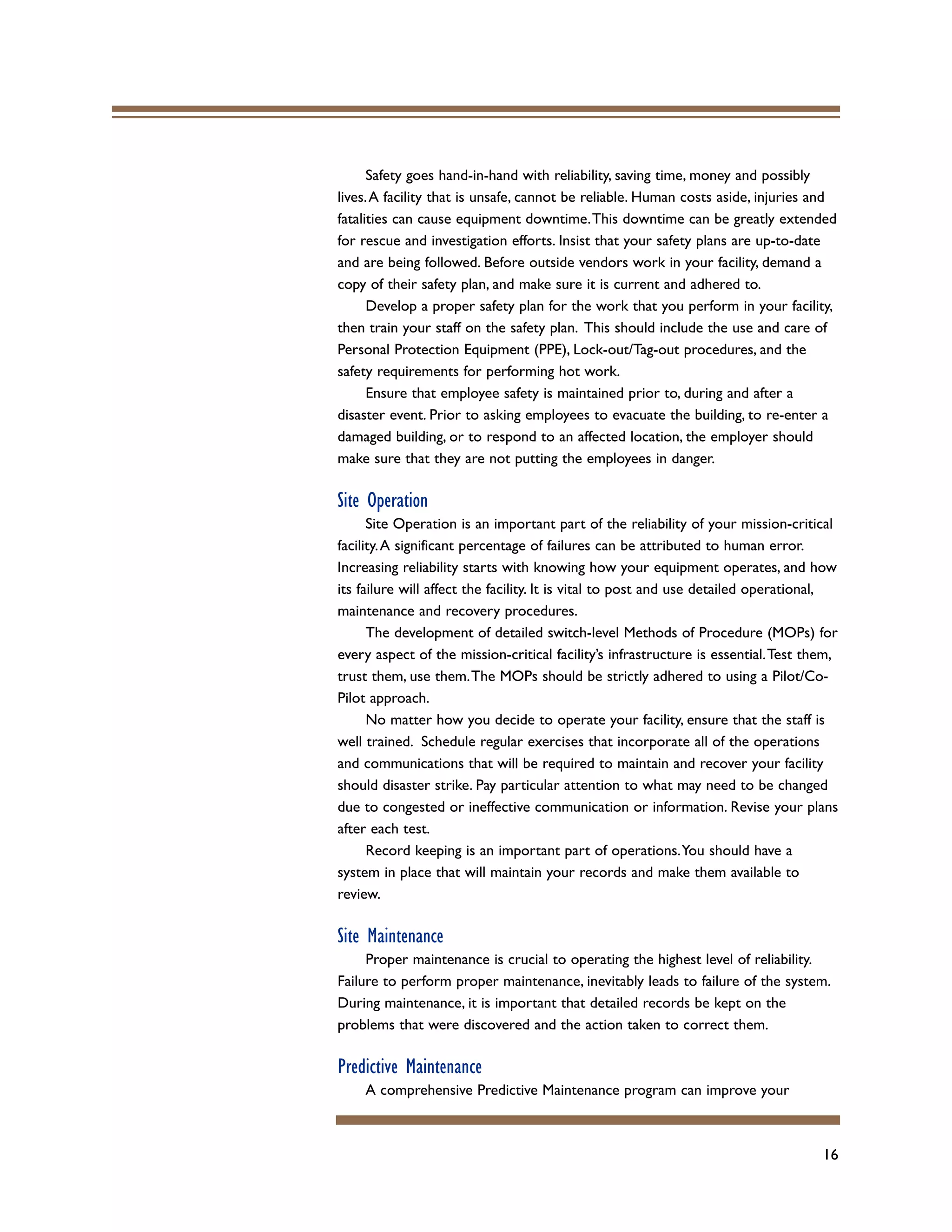 16
Safety goes hand-in-hand with reliability, saving time, money and possibly
lives.A facility that is unsafe, cannot be reliable. Human costs aside, injuries and
fatalities can cause equipment downtime.This downtime can be greatly extended
for rescue and investigation efforts. Insist that your safety plans are up-to-date
and are being followed. Before outside vendors work in your facility, demand a
copy of their safety plan, and make sure it is current and adhered to.
Develop a proper safety plan for the work that you perform in your facility,
then train your staff on the safety plan. This should include the use and care of
Personal Protection Equipment (PPE), Lock-out/Tag-out procedures, and the
safety requirements for performing hot work.
Ensure that employee safety is maintained prior to, during and after a
disaster event. Prior to asking employees to evacuate the building, to re-enter a
damaged building, or to respond to an affected location, the employer should
make sure that they are not putting the employees in danger.
Site Operation
Site Operation is an important part of the reliability of your mission-critical
facility.A significant percentage of failures can be attributed to human error.
Increasing reliability starts with knowing how your equipment operates, and how
its failure will affect the facility. It is vital to post and use detailed operational,
maintenance and recovery procedures.
The development of detailed switch-level Methods of Procedure (MOPs) for
every aspect of the mission-critical facility’s infrastructure is essential.Test them,
trust them, use them.The MOPs should be strictly adhered to using a Pilot/Co-
Pilot approach.
No matter how you decide to operate your facility, ensure that the staff is
well trained. Schedule regular exercises that incorporate all of the operations
and communications that will be required to maintain and recover your facility
should disaster strike. Pay particular attention to what may need to be changed
due to congested or ineffective communication or information. Revise your plans
after each test.
Record keeping is an important part of operations.You should have a
system in place that will maintain your records and make them available to
review.
Site Maintenance
Proper maintenance is crucial to operating the highest level of reliability.
Failure to perform proper maintenance, inevitably leads to failure of the system.
During maintenance, it is important that detailed records be kept on the
problems that were discovered and the action taken to correct them.
Predictive Maintenance
A comprehensive Predictive Maintenance program can improve your
 