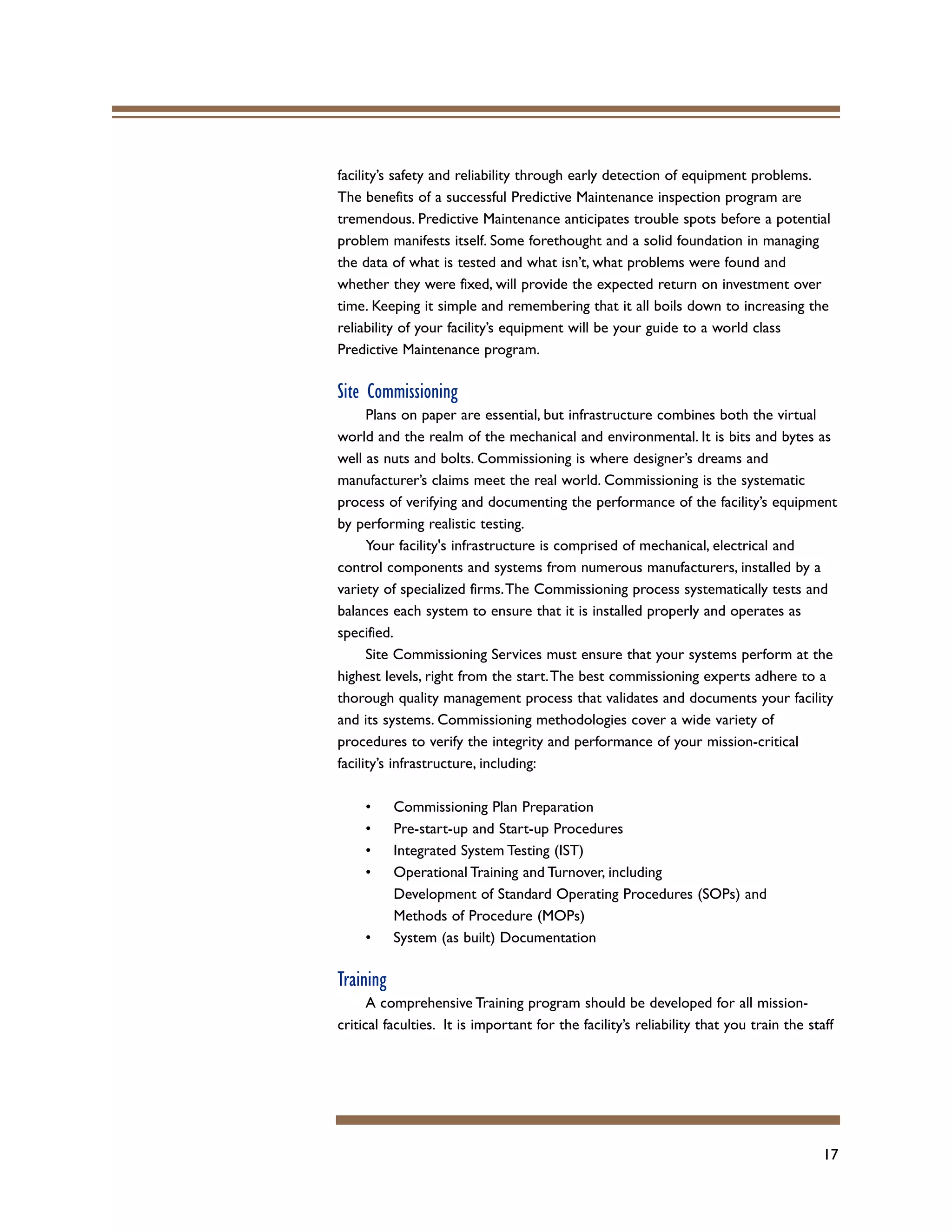17
facility’s safety and reliability through early detection of equipment problems.
The benefits of a successful Predictive Maintenance inspection program are
tremendous. Predictive Maintenance anticipates trouble spots before a potential
problem manifests itself. Some forethought and a solid foundation in managing
the data of what is tested and what isn’t, what problems were found and
whether they were fixed, will provide the expected return on investment over
time. Keeping it simple and remembering that it all boils down to increasing the
reliability of your facility’s equipment will be your guide to a world class
Predictive Maintenance program.
Site Commissioning
Plans on paper are essential, but infrastructure combines both the virtual
world and the realm of the mechanical and environmental. It is bits and bytes as
well as nuts and bolts. Commissioning is where designer’s dreams and
manufacturer’s claims meet the real world. Commissioning is the systematic
process of verifying and documenting the performance of the facility’s equipment
by performing realistic testing.
Your facility's infrastructure is comprised of mechanical, electrical and
control components and systems from numerous manufacturers, installed by a
variety of specialized firms.The Commissioning process systematically tests and
balances each system to ensure that it is installed properly and operates as
specified.
Site Commissioning Services must ensure that your systems perform at the
highest levels, right from the start.The best commissioning experts adhere to a
thorough quality management process that validates and documents your facility
and its systems. Commissioning methodologies cover a wide variety of
procedures to verify the integrity and performance of your mission-critical
facility’s infrastructure, including:
• Commissioning Plan Preparation
• Pre-start-up and Start-up Procedures
• Integrated System Testing (IST)
• Operational Training and Turnover, including
Development of Standard Operating Procedures (SOPs) and
Methods of Procedure (MOPs)
• System (as built) Documentation
Training
A comprehensive Training program should be developed for all mission-
critical faculties. It is important for the facility’s reliability that you train the staff
 