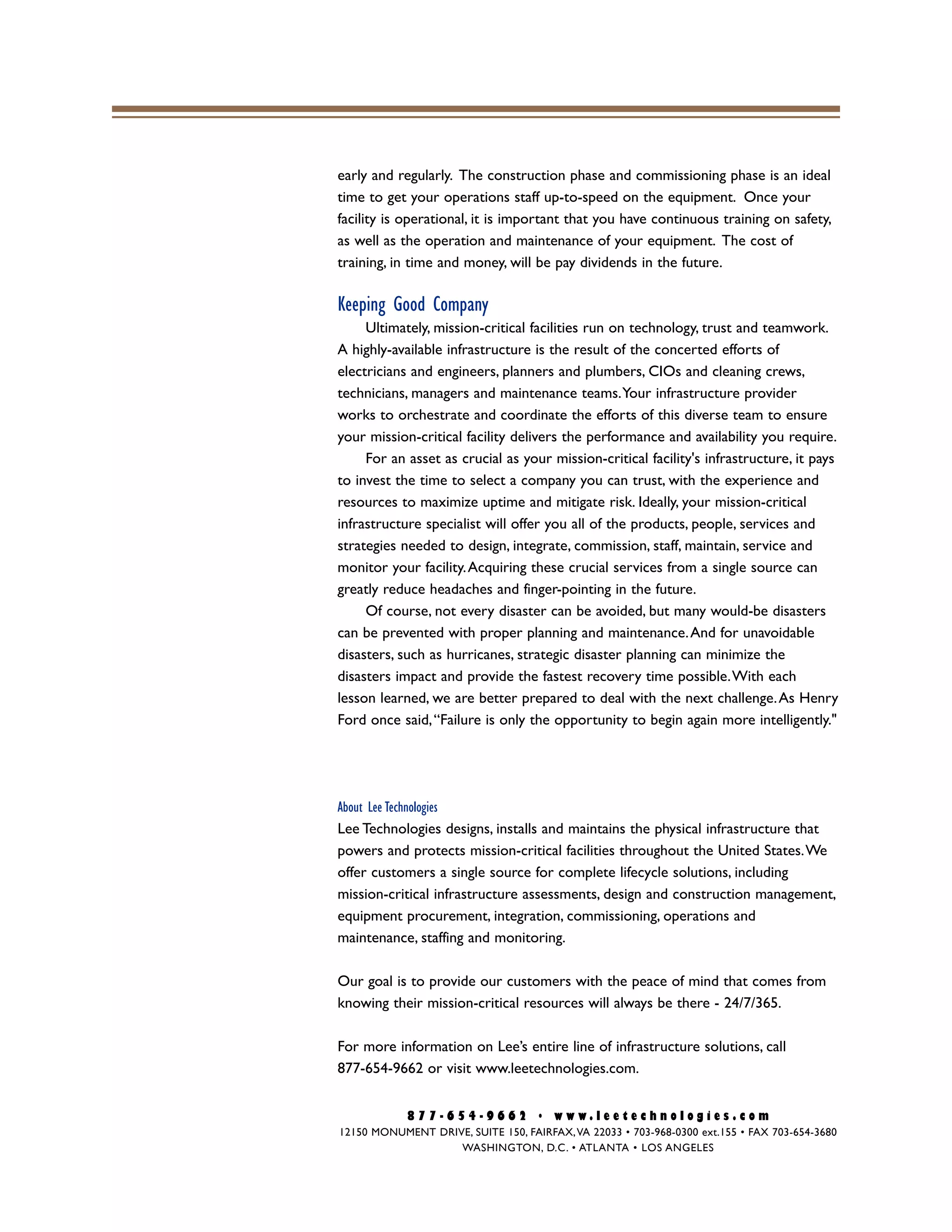 early and regularly. The construction phase and commissioning phase is an ideal
time to get your operations staff up-to-speed on the equipment. Once your
facility is operational, it is important that you have continuous training on safety,
as well as the operation and maintenance of your equipment. The cost of
training, in time and money, will be pay dividends in the future.
Keeping Good Company
Ultimately, mission-critical facilities run on technology, trust and teamwork.
A highly-available infrastructure is the result of the concerted efforts of
electricians and engineers, planners and plumbers, CIOs and cleaning crews,
technicians, managers and maintenance teams.Your infrastructure provider
works to orchestrate and coordinate the efforts of this diverse team to ensure
your mission-critical facility delivers the performance and availability you require.
For an asset as crucial as your mission-critical facility's infrastructure, it pays
to invest the time to select a company you can trust, with the experience and
resources to maximize uptime and mitigate risk. Ideally, your mission-critical
infrastructure specialist will offer you all of the products, people, services and
strategies needed to design, integrate, commission, staff, maintain, service and
monitor your facility.Acquiring these crucial services from a single source can
greatly reduce headaches and finger-pointing in the future.
Of course, not every disaster can be avoided, but many would-be disasters
can be prevented with proper planning and maintenance.And for unavoidable
disasters, such as hurricanes, strategic disaster planning can minimize the
disasters impact and provide the fastest recovery time possible.With each
lesson learned, we are better prepared to deal with the next challenge.As Henry
Ford once said,“Failure is only the opportunity to begin again more intelligently."
About Lee Technologies
Lee Technologies designs, installs and maintains the physical infrastructure that
powers and protects mission-critical facilities throughout the United States.We
offer customers a single source for complete lifecycle solutions, including
mission-critical infrastructure assessments, design and construction management,
equipment procurement, integration, commissioning, operations and
maintenance, staffing and monitoring.
Our goal is to provide our customers with the peace of mind that comes from
knowing their mission-critical resources will always be there - 24/7/365.
For more information on Lee’s entire line of infrastructure solutions, call
877-654-9662 or visit www.leetechnologies.com.
8 7 7 - 6 5 4 - 9 6 6 2 • w w w . l e e t e c h n o l o g i e s . c o m
12150 MONUMENT DRIVE, SUITE 150, FAIRFAX,VA 22033 • 703-968-0300 ext.155 • FAX 703-654-3680
WASHINGTON, D.C. • ATLANTA • LOS ANGELES
 