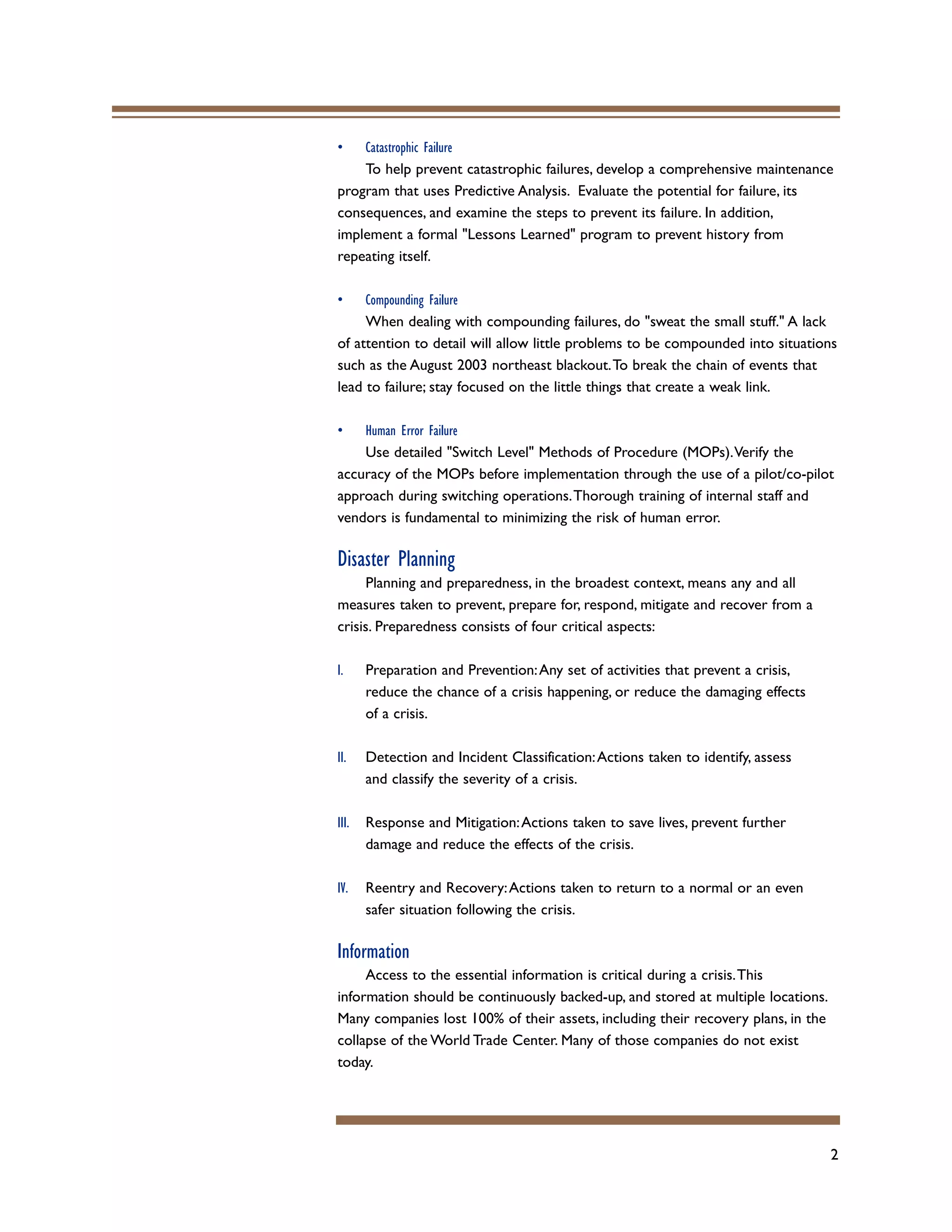 2
• Catastrophic Failure
To help prevent catastrophic failures, develop a comprehensive maintenance
program that uses Predictive Analysis. Evaluate the potential for failure, its
consequences, and examine the steps to prevent its failure. In addition,
implement a formal "Lessons Learned" program to prevent history from
repeating itself.
• Compounding Failure
When dealing with compounding failures, do "sweat the small stuff." A lack
of attention to detail will allow little problems to be compounded into situations
such as the August 2003 northeast blackout.To break the chain of events that
lead to failure; stay focused on the little things that create a weak link.
• Human Error Failure
Use detailed "Switch Level" Methods of Procedure (MOPs).Verify the
accuracy of the MOPs before implementation through the use of a pilot/co-pilot
approach during switching operations.Thorough training of internal staff and
vendors is fundamental to minimizing the risk of human error.
Disaster Planning
Planning and preparedness, in the broadest context, means any and all
measures taken to prevent, prepare for, respond, mitigate and recover from a
crisis. Preparedness consists of four critical aspects:
I. Preparation and Prevention:Any set of activities that prevent a crisis,
reduce the chance of a crisis happening, or reduce the damaging effects
of a crisis.
II. Detection and Incident Classification:Actions taken to identify, assess
and classify the severity of a crisis.
III. Response and Mitigation:Actions taken to save lives, prevent further
damage and reduce the effects of the crisis.
IV. Reentry and Recovery:Actions taken to return to a normal or an even
safer situation following the crisis.
Information
Access to the essential information is critical during a crisis.This
information should be continuously backed-up, and stored at multiple locations.
Many companies lost 100% of their assets, including their recovery plans, in the
collapse of the World Trade Center. Many of those companies do not exist
today.
 