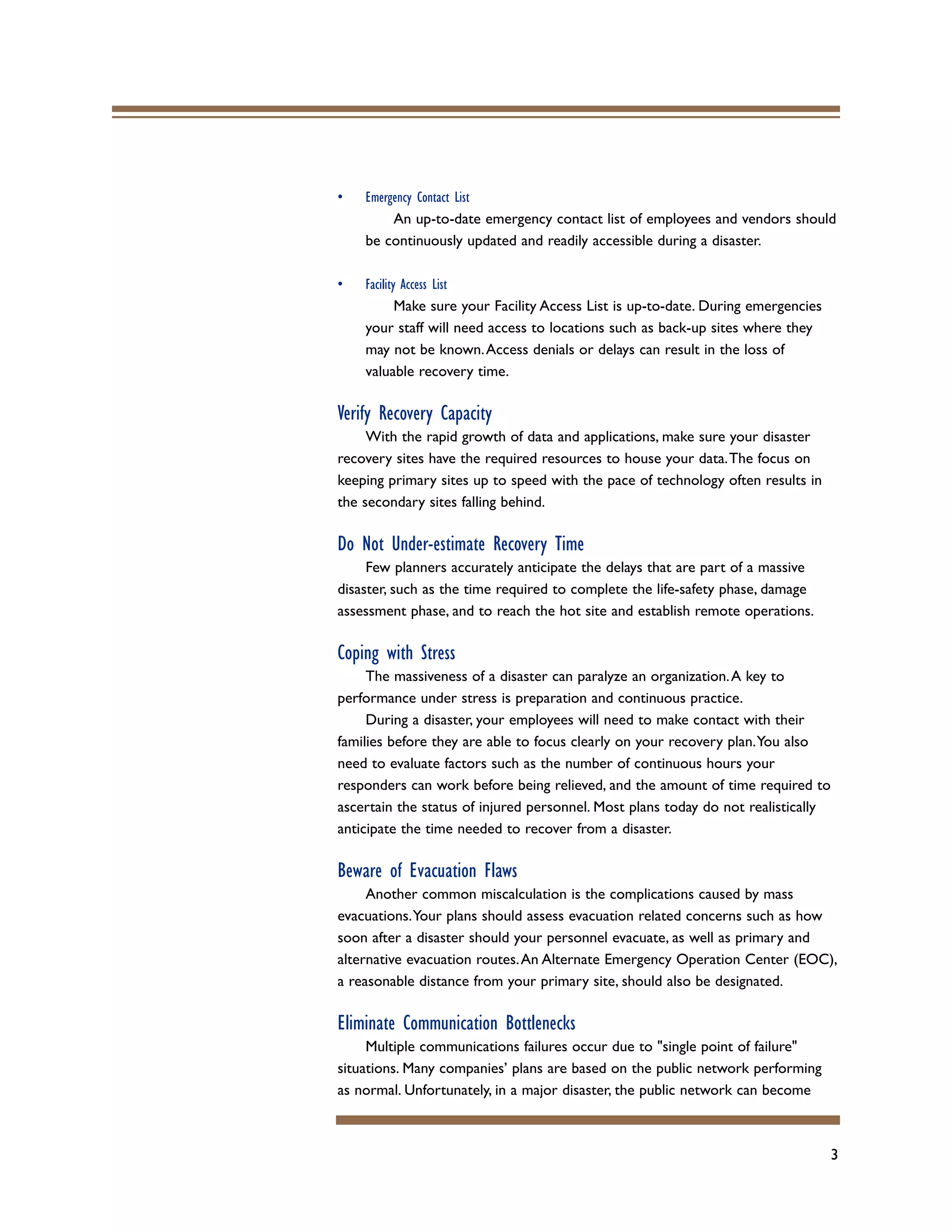 3
• Emergency Contact List
An up-to-date emergency contact list of employees and vendors should
be continuously updated and readily accessible during a disaster.
• Facility Access List
Make sure your Facility Access List is up-to-date. During emergencies
your staff will need access to locations such as back-up sites where they
may not be known.Access denials or delays can result in the loss of
valuable recovery time.
Verify Recovery Capacity
With the rapid growth of data and applications, make sure your disaster
recovery sites have the required resources to house your data.The focus on
keeping primary sites up to speed with the pace of technology often results in
the secondary sites falling behind.
Do Not Under-estimate Recovery Time
Few planners accurately anticipate the delays that are part of a massive
disaster, such as the time required to complete the life-safety phase, damage
assessment phase, and to reach the hot site and establish remote operations.
Coping with Stress
The massiveness of a disaster can paralyze an organization.A key to
performance under stress is preparation and continuous practice.
During a disaster, your employees will need to make contact with their
families before they are able to focus clearly on your recovery plan.You also
need to evaluate factors such as the number of continuous hours your
responders can work before being relieved, and the amount of time required to
ascertain the status of injured personnel. Most plans today do not realistically
anticipate the time needed to recover from a disaster.
Beware of Evacuation Flaws
Another common miscalculation is the complications caused by mass
evacuations.Your plans should assess evacuation related concerns such as how
soon after a disaster should your personnel evacuate, as well as primary and
alternative evacuation routes.An Alternate Emergency Operation Center (EOC),
a reasonable distance from your primary site, should also be designated.
Eliminate Communication Bottlenecks
Multiple communications failures occur due to "single point of failure"
situations. Many companies’ plans are based on the public network performing
as normal. Unfortunately, in a major disaster, the public network can become
 