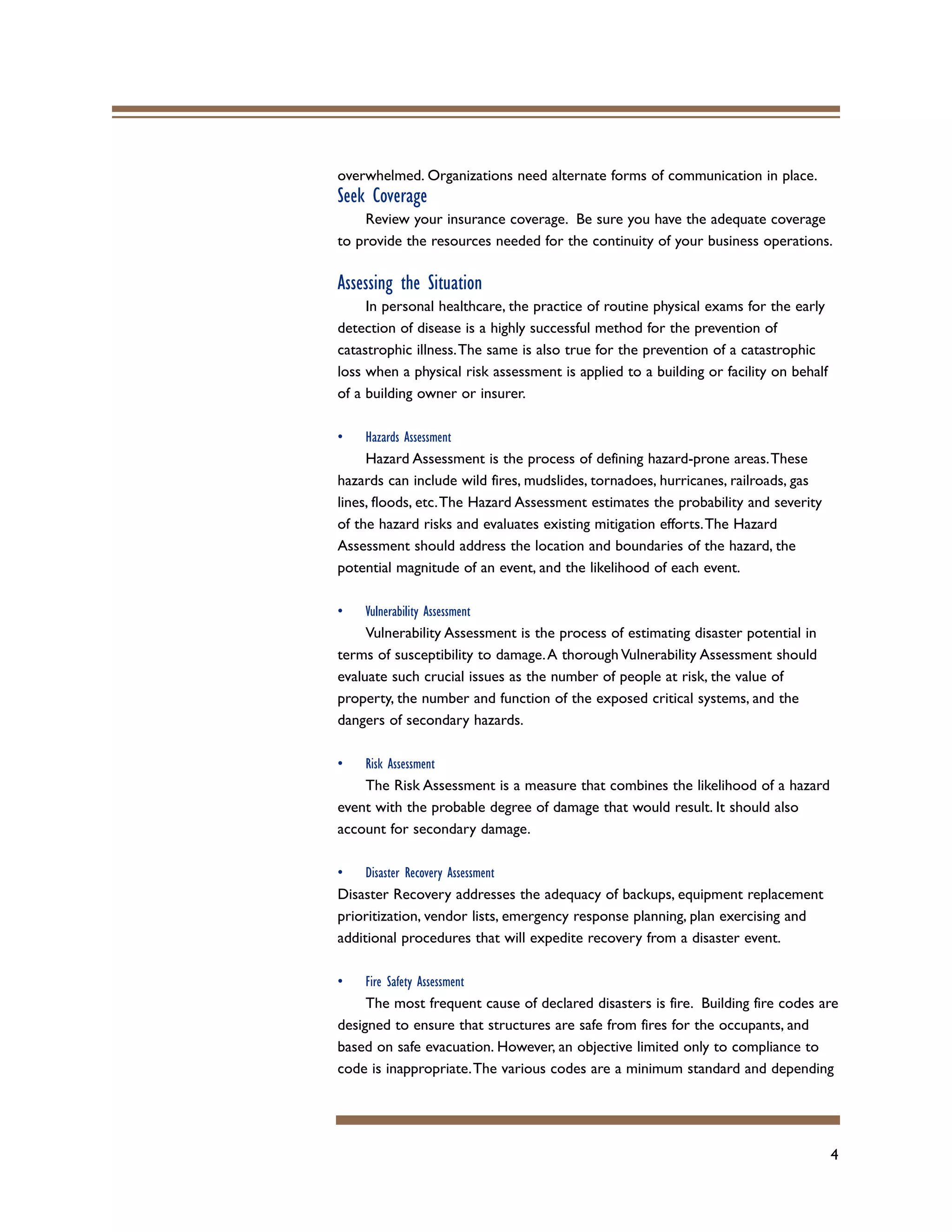 4
overwhelmed. Organizations need alternate forms of communication in place.
Seek Coverage
Review your insurance coverage. Be sure you have the adequate coverage
to provide the resources needed for the continuity of your business operations.
Assessing the Situation
In personal healthcare, the practice of routine physical exams for the early
detection of disease is a highly successful method for the prevention of
catastrophic illness.The same is also true for the prevention of a catastrophic
loss when a physical risk assessment is applied to a building or facility on behalf
of a building owner or insurer.
• Hazards Assessment
Hazard Assessment is the process of defining hazard-prone areas.These
hazards can include wild fires, mudslides, tornadoes, hurricanes, railroads, gas
lines, floods, etc.The Hazard Assessment estimates the probability and severity
of the hazard risks and evaluates existing mitigation efforts.The Hazard
Assessment should address the location and boundaries of the hazard, the
potential magnitude of an event, and the likelihood of each event.
• Vulnerability Assessment
Vulnerability Assessment is the process of estimating disaster potential in
terms of susceptibility to damage.A thorough Vulnerability Assessment should
evaluate such crucial issues as the number of people at risk, the value of
property, the number and function of the exposed critical systems, and the
dangers of secondary hazards.
• Risk Assessment
The Risk Assessment is a measure that combines the likelihood of a hazard
event with the probable degree of damage that would result. It should also
account for secondary damage.
• Disaster Recovery Assessment
Disaster Recovery addresses the adequacy of backups, equipment replacement
prioritization, vendor lists, emergency response planning, plan exercising and
additional procedures that will expedite recovery from a disaster event.
• Fire Safety Assessment
The most frequent cause of declared disasters is fire. Building fire codes are
designed to ensure that structures are safe from fires for the occupants, and
based on safe evacuation. However, an objective limited only to compliance to
code is inappropriate.The various codes are a minimum standard and depending
 