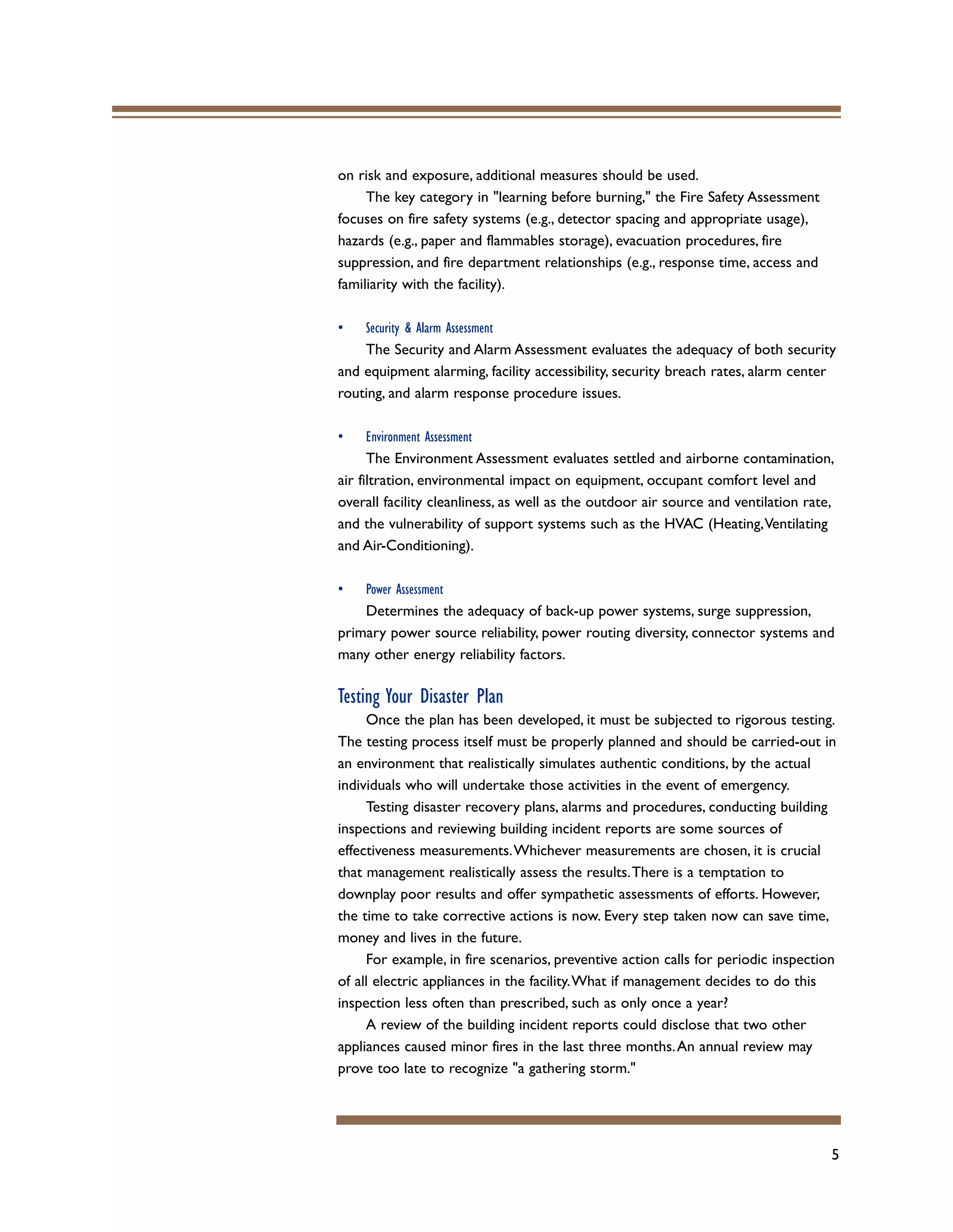 5
on risk and exposure, additional measures should be used.
The key category in "learning before burning," the Fire Safety Assessment
focuses on fire safety systems (e.g., detector spacing and appropriate usage),
hazards (e.g., paper and flammables storage), evacuation procedures, fire
suppression, and fire department relationships (e.g., response time, access and
familiarity with the facility).
• Security & Alarm Assessment
The Security and Alarm Assessment evaluates the adequacy of both security
and equipment alarming, facility accessibility, security breach rates, alarm center
routing, and alarm response procedure issues.
• Environment Assessment
The Environment Assessment evaluates settled and airborne contamination,
air filtration, environmental impact on equipment, occupant comfort level and
overall facility cleanliness, as well as the outdoor air source and ventilation rate,
and the vulnerability of support systems such as the HVAC (Heating,Ventilating
and Air-Conditioning).
• Power Assessment
Determines the adequacy of back-up power systems, surge suppression,
primary power source reliability, power routing diversity, connector systems and
many other energy reliability factors.
Testing Your Disaster Plan
Once the plan has been developed, it must be subjected to rigorous testing.
The testing process itself must be properly planned and should be carried-out in
an environment that realistically simulates authentic conditions, by the actual
individuals who will undertake those activities in the event of emergency.
Testing disaster recovery plans, alarms and procedures, conducting building
inspections and reviewing building incident reports are some sources of
effectiveness measurements.Whichever measurements are chosen, it is crucial
that management realistically assess the results.There is a temptation to
downplay poor results and offer sympathetic assessments of efforts. However,
the time to take corrective actions is now. Every step taken now can save time,
money and lives in the future.
For example, in fire scenarios, preventive action calls for periodic inspection
of all electric appliances in the facility.What if management decides to do this
inspection less often than prescribed, such as only once a year?
A review of the building incident reports could disclose that two other
appliances caused minor fires in the last three months.An annual review may
prove too late to recognize "a gathering storm."
 
