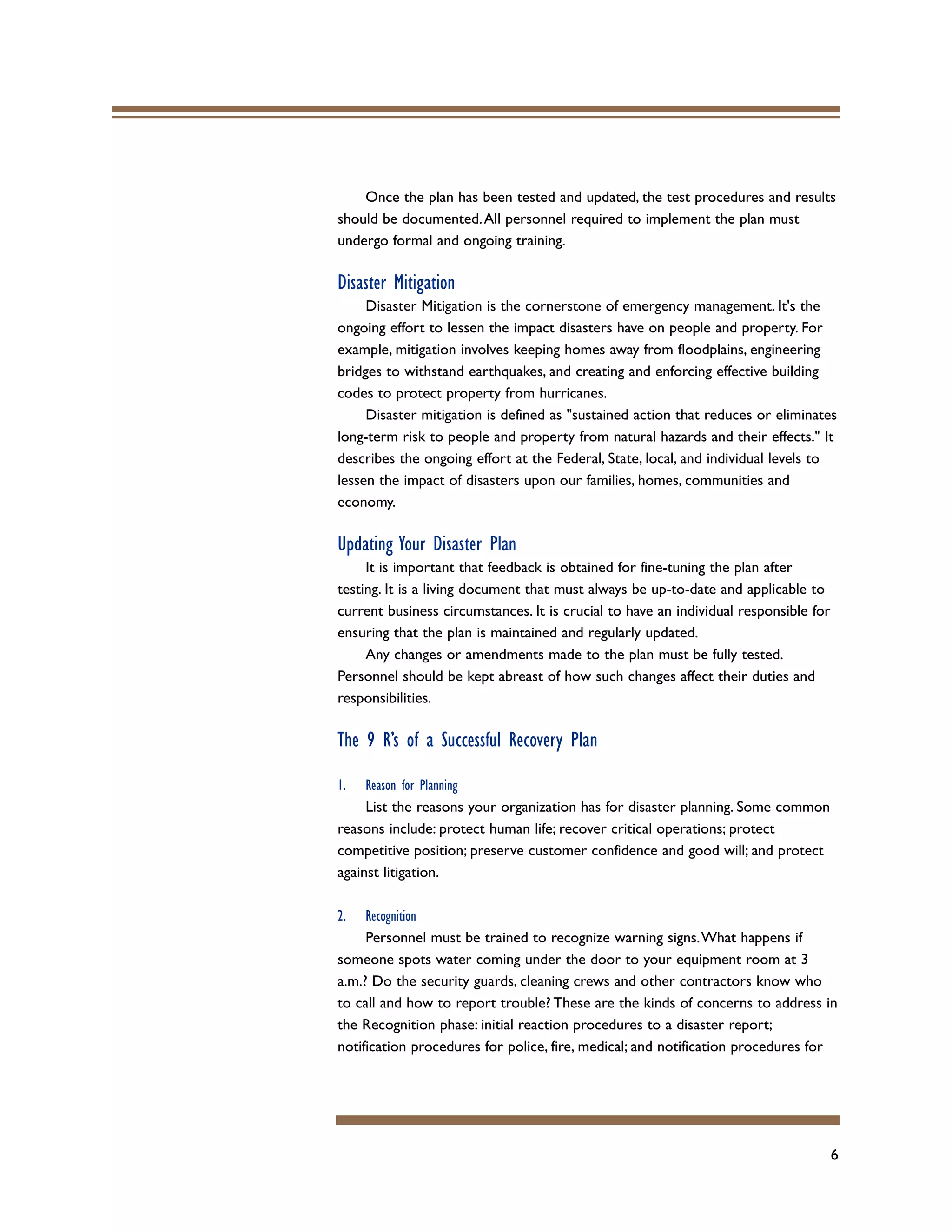 6
Once the plan has been tested and updated, the test procedures and results
should be documented.All personnel required to implement the plan must
undergo formal and ongoing training.
Disaster Mitigation
Disaster Mitigation is the cornerstone of emergency management. It's the
ongoing effort to lessen the impact disasters have on people and property. For
example, mitigation involves keeping homes away from floodplains, engineering
bridges to withstand earthquakes, and creating and enforcing effective building
codes to protect property from hurricanes.
Disaster mitigation is defined as "sustained action that reduces or eliminates
long-term risk to people and property from natural hazards and their effects." It
describes the ongoing effort at the Federal, State, local, and individual levels to
lessen the impact of disasters upon our families, homes, communities and
economy.
Updating Your Disaster Plan
It is important that feedback is obtained for fine-tuning the plan after
testing. It is a living document that must always be up-to-date and applicable to
current business circumstances. It is crucial to have an individual responsible for
ensuring that the plan is maintained and regularly updated.
Any changes or amendments made to the plan must be fully tested.
Personnel should be kept abreast of how such changes affect their duties and
responsibilities.
The 9 R’s of a Successful Recovery Plan
1. Reason for Planning
List the reasons your organization has for disaster planning. Some common
reasons include: protect human life; recover critical operations; protect
competitive position; preserve customer confidence and good will; and protect
against litigation.
2. Recognition
Personnel must be trained to recognize warning signs.What happens if
someone spots water coming under the door to your equipment room at 3
a.m.? Do the security guards, cleaning crews and other contractors know who
to call and how to report trouble? These are the kinds of concerns to address in
the Recognition phase: initial reaction procedures to a disaster report;
notification procedures for police, fire, medical; and notification procedures for
 