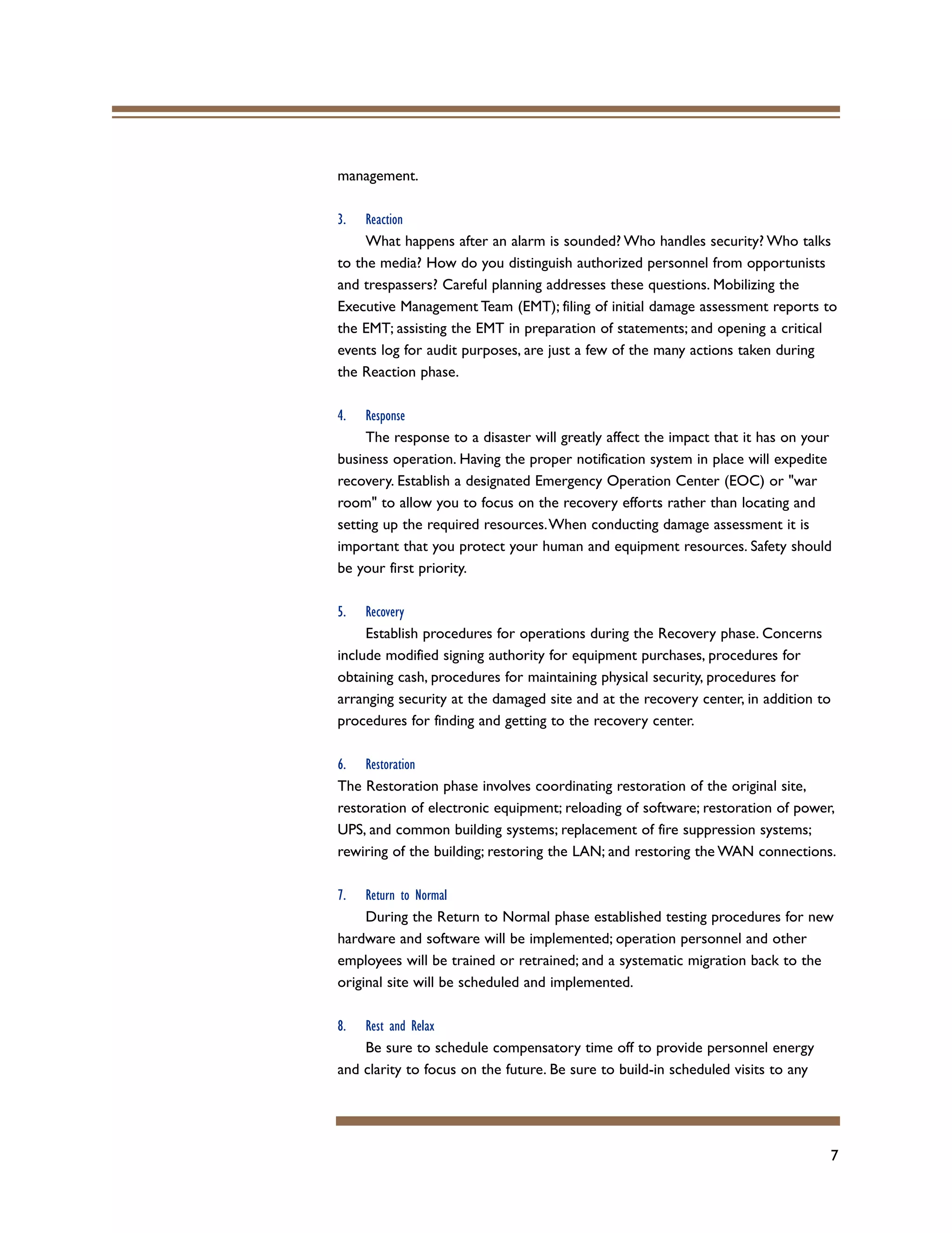 7
management.
3. Reaction
What happens after an alarm is sounded? Who handles security? Who talks
to the media? How do you distinguish authorized personnel from opportunists
and trespassers? Careful planning addresses these questions. Mobilizing the
Executive Management Team (EMT); filing of initial damage assessment reports to
the EMT; assisting the EMT in preparation of statements; and opening a critical
events log for audit purposes, are just a few of the many actions taken during
the Reaction phase.
4. Response
The response to a disaster will greatly affect the impact that it has on your
business operation. Having the proper notification system in place will expedite
recovery. Establish a designated Emergency Operation Center (EOC) or "war
room" to allow you to focus on the recovery efforts rather than locating and
setting up the required resources.When conducting damage assessment it is
important that you protect your human and equipment resources. Safety should
be your first priority.
5. Recovery
Establish procedures for operations during the Recovery phase. Concerns
include modified signing authority for equipment purchases, procedures for
obtaining cash, procedures for maintaining physical security, procedures for
arranging security at the damaged site and at the recovery center, in addition to
procedures for finding and getting to the recovery center.
6. Restoration
The Restoration phase involves coordinating restoration of the original site,
restoration of electronic equipment; reloading of software; restoration of power,
UPS, and common building systems; replacement of fire suppression systems;
rewiring of the building; restoring the LAN; and restoring the WAN connections.
7. Return to Normal
During the Return to Normal phase established testing procedures for new
hardware and software will be implemented; operation personnel and other
employees will be trained or retrained; and a systematic migration back to the
original site will be scheduled and implemented.
8. Rest and Relax
Be sure to schedule compensatory time off to provide personnel energy
and clarity to focus on the future. Be sure to build-in scheduled visits to any
 