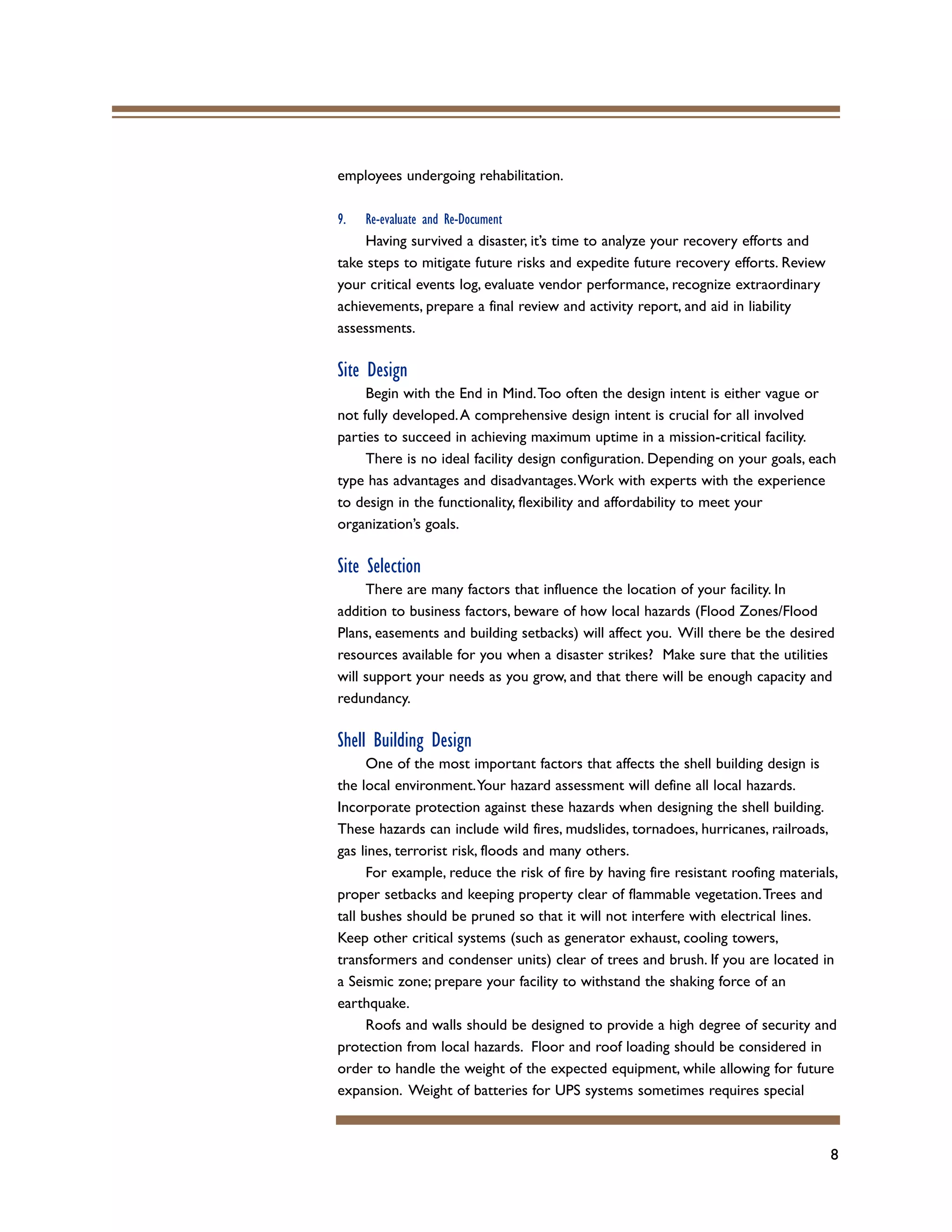 8
employees undergoing rehabilitation.
9. Re-evaluate and Re-Document
Having survived a disaster, it’s time to analyze your recovery efforts and
take steps to mitigate future risks and expedite future recovery efforts. Review
your critical events log, evaluate vendor performance, recognize extraordinary
achievements, prepare a final review and activity report, and aid in liability
assessments.
Site Design
Begin with the End in Mind.Too often the design intent is either vague or
not fully developed.A comprehensive design intent is crucial for all involved
parties to succeed in achieving maximum uptime in a mission-critical facility.
There is no ideal facility design configuration. Depending on your goals, each
type has advantages and disadvantages.Work with experts with the experience
to design in the functionality, flexibility and affordability to meet your
organization’s goals.
Site Selection
There are many factors that influence the location of your facility. In
addition to business factors, beware of how local hazards (Flood Zones/Flood
Plans, easements and building setbacks) will affect you. Will there be the desired
resources available for you when a disaster strikes? Make sure that the utilities
will support your needs as you grow, and that there will be enough capacity and
redundancy.
Shell Building Design
One of the most important factors that affects the shell building design is
the local environment.Your hazard assessment will define all local hazards.
Incorporate protection against these hazards when designing the shell building.
These hazards can include wild fires, mudslides, tornadoes, hurricanes, railroads,
gas lines, terrorist risk, floods and many others.
For example, reduce the risk of fire by having fire resistant roofing materials,
proper setbacks and keeping property clear of flammable vegetation.Trees and
tall bushes should be pruned so that it will not interfere with electrical lines.
Keep other critical systems (such as generator exhaust, cooling towers,
transformers and condenser units) clear of trees and brush. If you are located in
a Seismic zone; prepare your facility to withstand the shaking force of an
earthquake.
Roofs and walls should be designed to provide a high degree of security and
protection from local hazards. Floor and roof loading should be considered in
order to handle the weight of the expected equipment, while allowing for future
expansion. Weight of batteries for UPS systems sometimes requires special
 