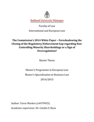 Faculty of Law
International and European Law
The Commission’s 2014 White Paper – Foreshadowing the
Closing of the Regulatory/Enforcement Gap regarding Non-
Controlling Minority Shareholdings or a Sign of
Overregulation?
Master Thesis
Master’s Programme in European Law
Master’s Specialisation in Business Law
2014/2015
Author: Yavor Markov (s4479955)
Academic supervisor: Dr. Catalin S. Rusu
 