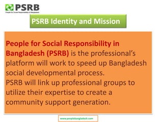 People for Social Responsibility in
Bangladesh (PSRB) is the professional’s
platform will work to speed up Bangladesh
social developmental process.
PSRB will link up professional groups to
utilize their expertise to create a
community support generation.
PSRB Identity and Mission
www.peoplebangladesh.com
 