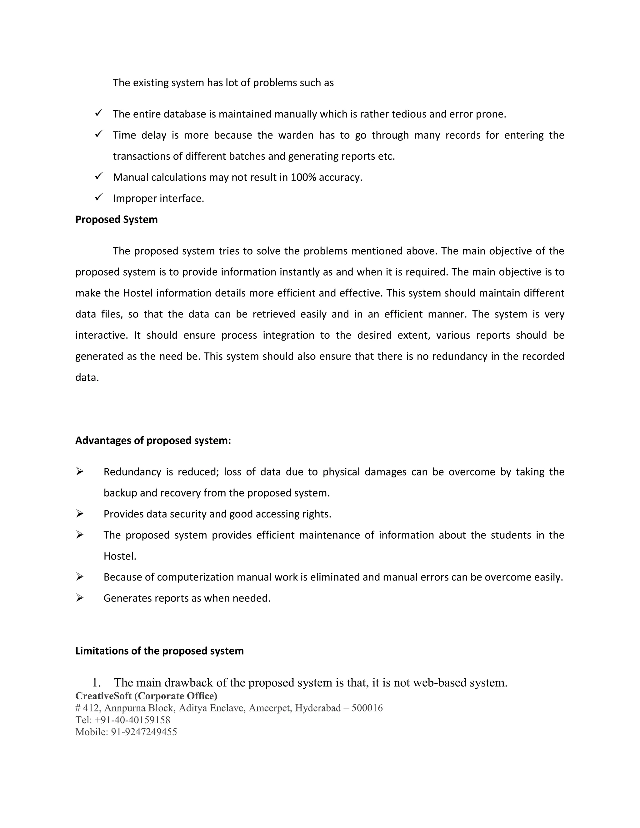 CreativeSoft (Corporate Office)
# 412, Annpurna Block, Aditya Enclave, Ameerpet, Hyderabad – 500016
Tel: +91-40-40159158
Mobile: 91-9247249455
The existing system has lot of problems such as
 The entire database is maintained manually which is rather tedious and error prone.
 Time delay is more because the warden has to go through many records for entering the
transactions of different batches and generating reports etc.
 Manual calculations may not result in 100% accuracy.
 Improper interface.
Proposed System
The proposed system tries to solve the problems mentioned above. The main objective of the
proposed system is to provide information instantly as and when it is required. The main objective is to
make the Hostel information details more efficient and effective. This system should maintain different
data files, so that the data can be retrieved easily and in an efficient manner. The system is very
interactive. It should ensure process integration to the desired extent, various reports should be
generated as the need be. This system should also ensure that there is no redundancy in the recorded
data.
Advantages of proposed system:
 Redundancy is reduced; loss of data due to physical damages can be overcome by taking the
backup and recovery from the proposed system.
 Provides data security and good accessing rights.
 The proposed system provides efficient maintenance of information about the students in the
Hostel.
 Because of computerization manual work is eliminated and manual errors can be overcome easily.
 Generates reports as when needed.
Limitations of the proposed system
1. The main drawback of the proposed system is that, it is not web-based system.
 