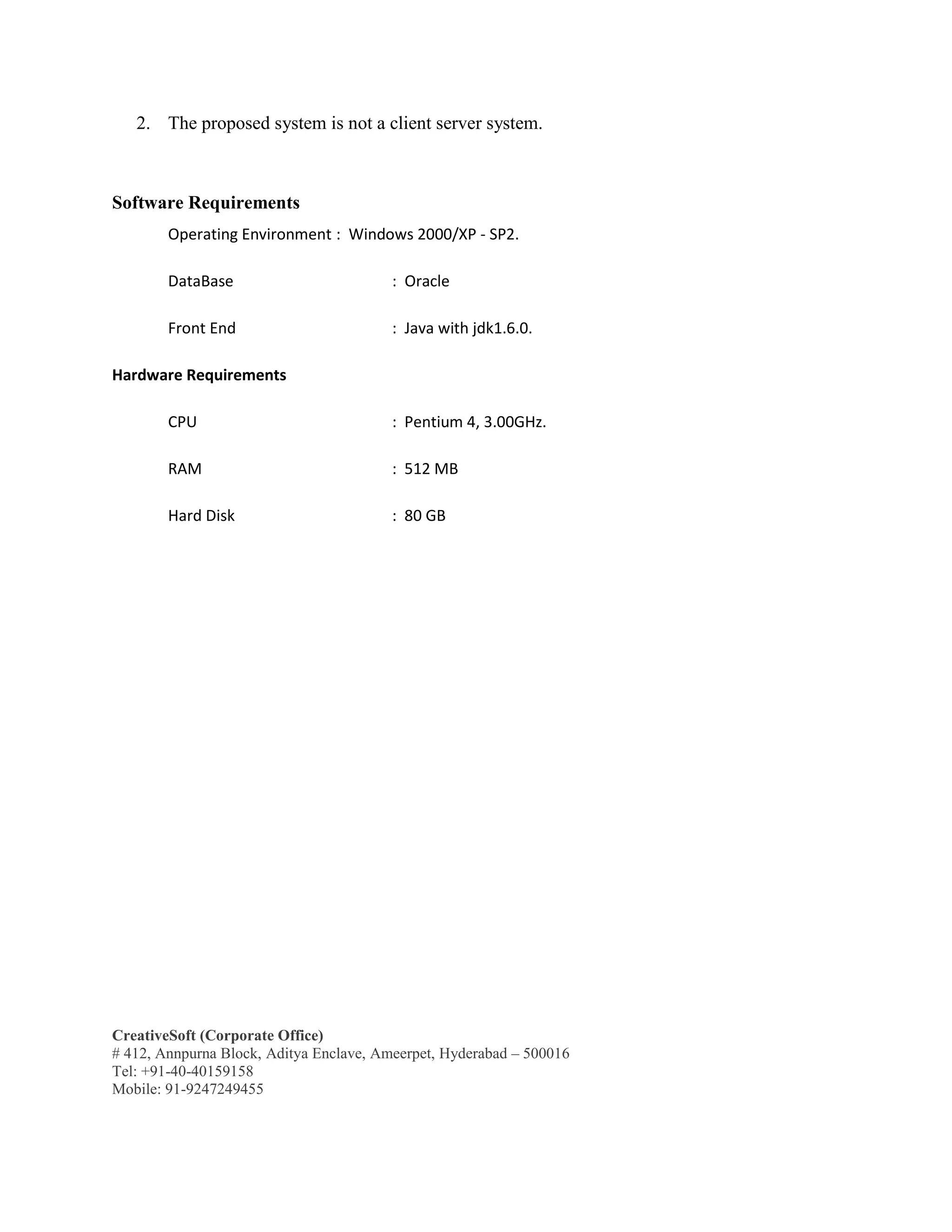 CreativeSoft (Corporate Office)
# 412, Annpurna Block, Aditya Enclave, Ameerpet, Hyderabad – 500016
Tel: +91-40-40159158
Mobile: 91-9247249455
2. The proposed system is not a client server system.
Software Requirements
Operating Environment : Windows 2000/XP - SP2.
DataBase : Oracle
Front End : Java with jdk1.6.0.
Hardware Requirements
CPU : Pentium 4, 3.00GHz.
RAM : 512 MB
Hard Disk : 80 GB
 