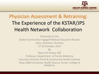 Physician Assessment & Retraining: 
The Experience of the KSTAR/JPS 
Health Network Collaboration 
Presented at the 
Global Community Engaged Medical Education Muster 
Uluru, Northern Territory 
27-30 October, 2014 
By 
Nancy W Dickey, MD 
Professor, Department of Family Medicine 
Executive Director, Rural & Community Health Institute 
Texas A&M University Health Science Center College of 
Medicine 
 