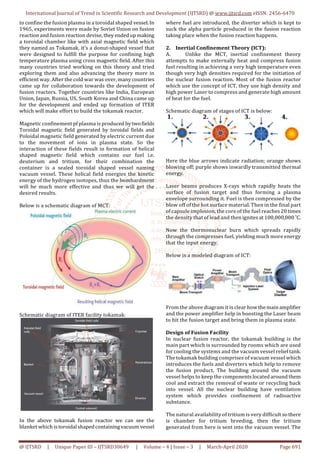 International Journal of Trend in Scientific Research and Development (IJTSRD) @ www.ijtsrd.com eISSN: 2456-6470
@ IJTSRD | Unique Paper ID – IJTSRD30649 | Volume – 4 | Issue – 3 | March-April 2020 Page 691
to confine the fusion plasma in a toroidal shaped vessel. In
1965, experiments were made by Soviet Union on fusion
reaction and fusion reaction devise,they endedup making
a toroidal chamber like with axial magnetic field which
they named as Tokamak, it’s a donut-shaped vessel that
were designed to fulfill the purpose for confining high
temperature plasma using cross magnetic field. After this
many countries tried working on this theory and tried
exploring them and also advancing the theory more in
efficient way. After the cold war was over, many countries
came up for collaboration towards the development of
fusion reactors. Together countries like India, European
Union, Japan, Russia, US, South Korea and China came up
for the development and ended up formation of ITER
which will make effort to build the tokamak reactor.
Magnetic confinement pf plasma is produced bytwofields
Toroidal magnetic field generated by toroidal fields and
Poloidal magnetic field generated by electric current due
to the movement of ions in plasma state. So the
interaction of these fields result in formation of helical
shaped magnetic field which contains our fuel i.e.
deuterium and tritium, for their combination the
container is a sealed toroidal shaped vessel naming
vacuum vessel. These helical field energies the kinetic
energy of the hydrogen isotopes, thus the bombardment
will be much more effective and thus we will get the
desired results.
Below is a schematic diagram of MCT:
Schematic diagram of ITER facility tokamak:
In the above tokamak fusion reactor we can see the
blanket which istoroidalshapedcontainingvacuum vessel
where fuel are introduced, the diverter which is kept to
suck the alpha particle produced in the fusion reaction
taking place when the fusion reaction happens.
2. Inertial Confinement Theory (ICT):
A. Unlike the MCT, inertial confinement theory
attempts to make externally heat and compress fusion
fuel resulting in achieving a very high temperature even
though very high densities required for the initiation of
the nuclear fusion reaction. Most of the fusion reactor
which use the concept of ICT, they use high density and
high power Laser to compress and generate high amount
of heat for the fuel.
Schematic diagram of stages of ICT is below:
Here the blue arrows indicate radiation; orange shows
blowing off; purple shows inwardly transmitted thermal
energy.
Laser beams produces X-rays which rapidly heats the
surface of fusion target and thus forming a plasma
envelope surrounding it. Fuel is then compressed by the
blow off of the hot surface material. Then in the final part
of capsule implosion, the core of the fuel reaches 20 times
the density that of lead and then ignites at 100,000,000 ˚C.
Now the thermonuclear burn which spreads rapidly
through the compresses fuel, yielding much more energy
that the input energy.
Below is a modeled diagram of ICT:
From the above diagram it is clear how the main amplifier
and the power amplifier help in boosting the Laser beam
to hit the fusion target and bring them in plasma state.
Design of Fusion Facility
In nuclear fusion reactor, the tokamak building is the
main part which is surrounded by rooms which are used
for cooling the systems and the vacuum vessel relief tank.
The tokamak building comprises of vacuum vessel which
introduces the fuels and diverters which help to remove
the fusion product. The building around the vacuum
vessel helps to keep the components located around them
cool and extract the removal of waste or recycling back
into vessel. All the nuclear building have ventilation
system which provides confinement of radioactive
substance.
The natural availability of tritium is very difficult so there
is chamber for tritium breeding, then the tritium
generated from here is sent into the vacuum vessel. The
 