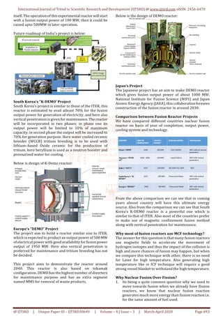 International Journal of Trend in Scientific Research and Development (IJTSRD) @ www.ijtsrd.com eISSN: 2456-6470
@ IJTSRD | Unique Paper ID – IJTSRD30649 | Volume – 4 | Issue – 3 | March-April 2020 Page 693
itself. The operation of this experimental reactor will start
with a fusion output power of 100 MW, then it could be
raised upto 500MW in later operation.
Future roadmap of India’s project is below:
South Korea’s “K-DEMO’ Project
South Korea’s project is similar to those of the ITER, this
reactor is estimated to avail atleast 70% for the fusion
output power for generation of electricity, and here also
vertical penetration is given for maintenance. Thereactor
will be incorporated in two phases; in phase one its
output power will be limited to 10% of maximum
capacity; in second phase the output will be increased to
70% for generation purpose. Here water cooled ceramic
breeder (WCCB) tritium breeding is to be used with
lithium–based Oxide ceramic for the production of
tritium, here beryllium is used as a neutron booster and
pressurised water for cooling.
Below is design of K-Demo reactor:
Europe’s “DEMO” Project
The project aim to build a reactor similar size to ITER,
which is expected to product an output power of 500 MW
of electrical power with good availability for fusion power
output of 1950 MW. Here also vertical penetration is
preferred for maintenance and tritium breeding has not
be decided.
This project aims to demonstrate the reactor around
2040. This reactor is also based on tokamak
configuration. DEMO has the highest number of diverters
for maintenance purpose and has an extra segment
named MMS for removal of waste products.
Below is the design of DEMO reactor:
Japan’s Project
The Japanese project has an aim to make DEMO reactor
which gives fusion output power of about 1000 MW.
National Institute for Fusion Science (NIFS) and Japan
Atomic Energy Agency (JAEA), this collaboration foresees
construction of the fusion reactor in around 2030.
Comparison between Fusion Reactor Projects
We have compared different countries nuclear fusion
reactor on basis of year of completion, output power,
cooling system and technology.
From the above comparison we can see that in coming
years almost country will have this ultimate energy
source. Also from the comparison we can see that South
Korea’s K-DEMO reactor is a powerful one which is
similar to that of ITER. Also most of the countries prefer
to make use of magnetic confinement fusion method
along with vertical penetration for maintenance.
Why most of fusion reactors use MCF technology?
The answer for this question is that many fusion reactors
use magnetic fields to accelerate the movement of
hydrogen isotopes and thus the impact of the collision is
high and more chances of fusion may happen, but when
we compare this technique with other, there is no need
for Laser for high temperature. Also generating high
temperature like in ICF technique will require a good
strong vessel blanket to withstand the high temperature.
Why Nuclear Fusion Over Fission?
1. Its being a quite common question why we need to
move towards fusion when we already have fission
reactors, we know that nuclear fusion reaction
generates much more energy than fission reaction i.e.
for the same amount of fuel used.
 
