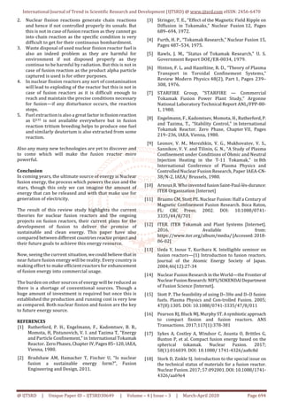 International Journal of Trend in Scientific Research and Development (IJTSRD) @ www.ijtsrd.com eISSN: 2456-6470
@ IJTSRD | Unique Paper ID – IJTSRD30649 | Volume – 4 | Issue – 3 | March-April 2020 Page 694
2. Nuclear fission reactions generate chain reactions
and hence if not controlled properly its unsafe. But
this is not in case of fusion reaction as they cannot go
into chain reaction as the specific condition is very
difficult to get for their continuous bombardment.
3. Waste disposal of used nuclear fission reactor fuel is
also an indeed problem as they are harmful for
environment if not disposed properly as they
continue to be harmful by radiation. But this is not in
case of fusion reaction as the product alpha particle
captured is used is for other purposes.
4. In nuclear fission reactors any sort of contamination
will lead to exploding of the reactor but this is not in
case of fusion reactors as it is difficult enough to
reach and maintain the precise conditions necessary
for fusion—if any disturbance occurs, the reaction
stops.
5. Fuel extraction is also a great factor in fission reaction
as U235 is not available everywhere but in fusion
reaction tritium breeding helps to produce one fuel
and similarly deuterium is also extracted from some
reaction.
Also any many new technologies are yet to discover and
to come which will make the fusion reactor more
powerful.
Conclusion
In coming years, the ultimate source of energy is Nuclear
fusion energy, the process which powers the sun and the
stars, though this only we can imagine the amount of
energy that can be released and with that make use for
generation of electricity.
The result of this review study highlights the current
theories for nuclear fusion reactors and the ongoing
projects on fusion reactors, their current plans for the
development of fusion to deliver the promise of
sustainable and clean energy. This paper have also
compared between different countries reactor project and
their future goals to achieve this energy resource.
Now, seeing the current situation, we could believe thatin
near future fusion energy will be reality. Every country is
making effort to make efficient reactors for enhancement
of fusion energy into commercial usage.
The burden on other sources of energy will be reduced as
there is a shortage of conventional sources. Though a
huge amount of investment is required but once this is
established the production and running cost is very low
as compared. Both nuclear fission and fusion are the key
to future energy source.
REFERENCES
[1] Rutherford, P. H., Engelmann, F., Kadomtsev, B. B.,
Momota, H, Pistunovich, V. I. and Tazima T, “Energy
and Particle Confinement,” in International Tokamak
Reactor. Zero Phases, Chapter IV, Pages 85–120, IAEA,
Vienna, 1980.
[2] Bradshaw AM, Hamacher T, Fischer U, “Is nuclear
fusion a sustainable energy form?”, Fusion
Engineering and Design, 2011.
[3] Stringer, T. E., “Effect of the Magnetic Field Ripple on
Diffusion in Tokamaks,” Nuclear Fusion 12, Pages
689–694, 1972.
[4] Furth, H. P., “Tokamak Research,” Nuclear Fusion 15,
Pages 487–534, 1975.
[5] Rawls, J. M., “Status of Tokamak Research,” U. S.
Government Report DOE/ER-0034, 1979.
[6] Hinton, F. L. and Hazeltine, R. D., “Theory of Plasma
Transport in Toroidal Confinement Systems,”
Review Modern Physics 48(2), Part 1, Pages 239–
308, 1976.
[7] STARFIRE Group, “STARFIRE — Commercial
Tokamak Fusion Power Plant Study,” Argonne
National Laboratory Technical Report ANL/FPP-80-
1, 1980.
[8] Engelmann, F., Kadomtsev, Momota, H., Rutherford, P.
and Tazima, T., “Stability Control,” in International
Tokamak Reactor. Zero Phase, Chapter VII, Pages
219–236, IAEA, Vienna, 1980.
[9] Leonov, V. M., Merezhkin, V. G., Mukhovatov, V. S.,
Sannikov, V. V. and Tilinin, G. N., “A Study of Plasma
Confinement under Conditions of Ohmic and Neutral
Injection Heating in the T-11 Tokamak,” in 8th
International Conference of Plasma Physics and
Controlled Nuclear Fusion Research, Paper IAEA-CN-
38/N-2, IAEA/ Brussels, 1980.
[10] Arnoux R. Who inventedfusionSaint-Paul-lès-durance:
ITER Organization [Internet]
[11] Braams CM, Stott PE. Nuclear Fusion: Half a Century of
Magnetic Confinement Fusion Research. Boca Raton,
FL: CRC Press; 2002. DOI: 10.1088/0741-
3335/44/8/701
[12] ITER. ITER Tokamak and Plant Systems [Internet].
2016. Available from:
https://www.iter.org/album/media/[Accessed:2018-
06-02]
[13] Ueda Y, Inoue T, Kurihara K. Intelligible seminor on
fusion reactors—(1) Introduction to fusion reactors.
Journal of the Atomic Energy Society of Japan.
2004;46(12):27-34
[14] Nuclear Fusion Research in the World—the Frontierof
NuclearFusionResearch:NIFS/SOKENDAIDepartment
of Fusion Science [Internet].
[15] Stott P. The feasibility of using D–3He and D–D fusion
fuels. Plasma Physics and Con-trolled Fusion. 2005;
47(8):1305. DOI: 10.1088/0741-3335/47/8/011
[16] Pearson RJ, Bluck MJ, MurphyST.Asymbioticapproach
to compact fission and fusion reactors. ANS
Transactions. 2017;117(1):378-381
[17] Sykes A, Costley A, Windsor C, Asunta O, Brittles G,
Buxton P, et al. Compact fusion energy based on the
spherical tokamak. Nuclear Fusion. 2017;
58(1):016039. DOI: 10.1088/ 1741-4326/aa8c8d
[18] Stork D, Zinkle SJ. Introduction to the special issue on
the technical status of materials for a fusion reactor.
Nuclear Fusion. 2017; 57:092001.DOI:10.1088/1741-
4326/aa69e4
 