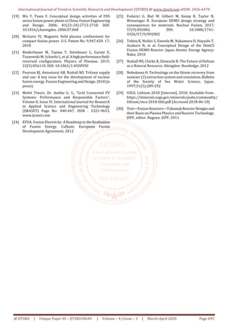 International Journal of Trend in Scientific Research and Development (IJTSRD) @ www.ijtsrd.com eISSN: 2456-6470
@ IJTSRD | Unique Paper ID – IJTSRD30649 | Volume – 4 | Issue – 3 | March-April 2020 Page 695
[19] Wu Y, Team F. Conceptual design activities of FDS
series fusion powerplantsinChina.FusionEngineering
and Design. 2006; 81(23-24):2713-2718. DOI:
10.1016/j.fusengdes. 2006.07.068
[20] McGuire TJ. Magnetic field plasma confinement for
compact fusion power. U.S. Patent No. 9,947,420. 17;
2018
[21] Binderbauer M, Tajima T, Steinhauer L, Garate E,
Tuszewski M, Schmitz L, et al.Ahighperformancefield-
reversed configuration. Physics of Plasmas. 2015;
22(5):056110. DOI: 10.1063/1.4920950
[22] Pearson RJ, Antoniazzi AB, Nuttall WJ. Tritium supply
and use: A key issue for the development of nuclear
fusion energy. Fusion EngineeringandDesign.2018(in
press).
[23] Mohit Tiwari, Dr. Anitha G. S., "Grid Connected PV
Systems: Performance and Responsible Factors",
Volume 8, Issue IV, International Journal for Research
in Applied Science and Engineering Technology
(IJRASET) Page No: 440-447, ISSN : 2321-9653,
www.ijraset.com
[24] EFDA. Fusion Electricity: A Roadmap to theRealisation
of Fusion Energy. Culham: European Fusion
Development Agreement; 2012
[25] Federici G, Biel W, Gilbert M, Kemp R, Taylor N,
Wenninger R. European DEMO design strategy and
consequences for materials. Nuclear Fusion. 2017;
57(9):092002. DOI: 10.1088/1741-
4326/57/9/092002
[26] Tobita K, Nishio S, Enoeda M, Nakamura H, Hayashi T,
Asakura N, et al. Conceptual Design of the SlimCS
Fusion DEMO Reactor. Japan Atomic Energy Agency:
Naka; 2010
[27] Nuttall WJ, Clarke R, Glowacki B. The Future of Helium
as a Natural Resource. Abingdon: Routledge; 2012
[28] Nobukawa H. Technology on the lihium recovery from
seawaer (2) extraction system and simulation.Bulletin
of the Society of Sea Water Science, Japan.
1997;51(5):289-292
[29] USGS. Lithium 2018 [Internet]. 2018. Available from:
https://minerals.usgs.gov/minerals/pubs/commodity/
lithium/mcs-2018-lithi.pdf [Accessed 2018-06-10]
[30] Text—FusionReactors—Tokamak ReactorDesignsand
their Basis on Plasma Physics and Reactor Technology.
JSPF, editor. Nagoya: JSPF; 2011.
 