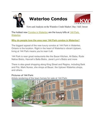 The hottest new Condos in Waterloo are the luxury lofts at 144 Park,
Waterloo

Why do people love the area near 144 Park condos in Waterloo?

The biggest appeal of the new luxury condos at 144 Park in Waterloo,
Ontario is the location. Right in the heart of Waterloo’s vibrant Uptown,
living at 144 Park means you’re near it all.

144 Park is near great restaurants like the Bauer Kitchen, Ali Baba, Rude
Native Bistro, Hannah’s Bella Bistro, Janet Lynn’s Bistro and more

There is also great shopping along King Street and Regina, including Bark
and Fitz, Mark Nunes, she shops at Bauer, the Uptown Waterloo shops,
and others.

Pictures of 144 Park:
Artists rendering of the town homes for sale at 144 Park:
 