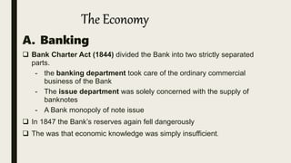 A. Banking
 Bank Charter Act (1844) divided the Bank into two strictly separated
parts.
- the banking department took care of the ordinary commercial
business of the Bank
- The issue department was solely concerned with the supply of
banknotes
- A Bank monopoly of note issue
 In 1847 the Bank’s reserves again fell dangerously
 The was that economic knowledge was simply insufficient.
The Economy
 