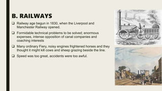 B. RAILWAYS
 Railway age begun in 1830, when the Liverpool and
Manchester Railway opened.
 Formidable technical problems to be solved; enormous
expenses, intense opposition of canal companies and
coaching interests
 Many ordinary Fiery, noisy engines frightened horses and they
thought it might kill cows and sheep grazing beside the line.
 Speed was too great, accidents were too awful.
 