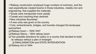 Railway construction employed huge numbers of workmen, and the
vast expenditures created booms in those industries, notably iron and
engineering, that supplied the materials.
Goods were transported more rapidly
Canals and coaching lines declined
New industries flourished
A new unity was given to the country
Cuts, embankments, bridges, and tunnels changed the landscape
everywhere
 Railway boom – 1835-1837
 Railway Mania – 1844 railway boom
 Two possible directions for policy in a country that decided to build
its railways without a plan or foresight:
 AMALGAMATION and STATE INTERVENTION
 Railway Act of 1844
 