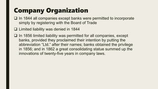 Company Organization
 In 1844 all companies except banks were permitted to incorporate
simply by registering with the Board of Trade
 Limited liability was denied in 1844
 In 1856 limited liability was permitted for all companies, except
banks, provided they proclaimed their intention by putting the
abbreviation “Ltd.” after their names; banks obtained the privilege
in 1856; and in 1862 a great consolidating statue summed up the
innovations of twenty-five years in company laws.
 