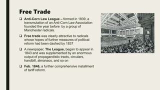 Free Trade
 Anti-Corn Law League – formed in 1839, a
transmutation of an Anti-Corn Law Association
founded the year before by a group of
Manchester radicals.
 Free trade was clearly attractive to radicals
whose hopes of further measures of political
reform had been dashed by 1837
 A newspaper, The League, began to appear in
1843 and was supplemented by an enormous
output of propagandistic tracts, circulars,
handbill, almanacs, and so on
 Feb. 1846, a further comprehensive installment
of tariff reform.
 