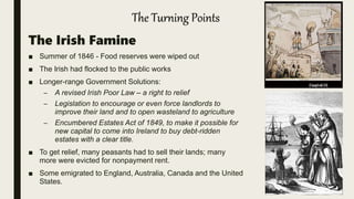 The Turning Points
The Irish Famine
■ Summer of 1846 - Food reserves were wiped out
■ The Irish had flocked to the public works
■ Longer-range Government Solutions:
– A revised Irish Poor Law – a right to relief
– Legislation to encourage or even force landlords to
improve their land and to open wasteland to agriculture
– Encumbered Estates Act of 1849, to make it possible for
new capital to come into Ireland to buy debt-ridden
estates with a clear title.
■ To get relief, many peasants had to sell their lands; many
more were evicted for nonpayment rent.
■ Some emigrated to England, Australia, Canada and the United
States.
 