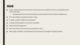 1848
■ In late 1846, the government had to face economic problems at home, and had become
serious by 1847.
– Arising partly from the harvest failures and partly form the Continental depression
■ Ten-hours Bill was passed into law in 1847
■ In 1848, a public health act was passed
■ In 1849, the Navigation Laws were repealed
■ Riots and rally happened
■ Peer was thrown from his horse and died on July 2
■ After 1846 as before, he had been the one tower of strength in English politics.
 