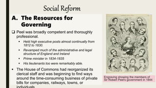Social Reform
A. The Resources for
Governing
 Peel was broadly competent and thoroughly
professional.
 Held high executive posts almost continually from
1812 to 1830.
 Revamped much of the administrative and legal
structure of England and Ireland
 Prime minister in 1834-1835
 His lieutenants too were remarkably able.
 The House of Commons had reorganized its
clerical staff and was beginning to find ways
around the time-consuming business of private
bills for companies, railways, towns, or
Engraving showing the members of
Sir Robert Peel's government in 1844
 