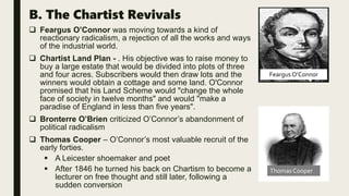 B. The Chartist Revivals
 Feargus O’Connor was moving towards a kind of
reactionary radicalism, a rejection of all the works and ways
of the industrial world.
 Chartist Land Plan - . His objective was to raise money to
buy a large estate that would be divided into plots of three
and four acres. Subscribers would then draw lots and the
winners would obtain a cottage and some land. O'Connor
promised that his Land Scheme would "change the whole
face of society in twelve months" and would "make a
paradise of England in less than five years".
 Bronterre O’Brien criticized O’Connor’s abandonment of
political radicalism
 Thomas Cooper – O’Connor’s most valuable recruit of the
early forties.
 A Leicester shoemaker and poet
 After 1846 he turned his back on Chartism to become a
lecturer on free thought and still later, following a
sudden conversion
Feargus O’Connor
Thomas Cooper
 