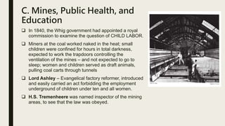 C. Mines, Public Health, and
Education
 In 1840, the Whig government had appointed a royal
commission to examine the question of CHILD LABOR.
 Miners at the coal worked naked in the heat; small
children were confined for hours in total darkness,
expected to work the trapdoors controlling the
ventilation of the mines – and not expected to go to
sleep; women and children served as draft animals,
pulling coal carts through tunnels
 Lord Ashley – Evangelical factory reformer, introduced
and easily carried an act forbidding the employment
underground of children under ten and all women.
 H.S. Tremenheere was named inspector of the mining
areas, to see that the law was obeyed.
 