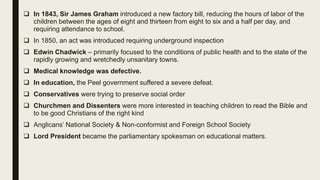  In 1843, Sir James Graham introduced a new factory bill, reducing the hours of labor of the
children between the ages of eight and thirteen from eight to six and a half per day, and
requiring attendance to school.
 In 1850, an act was introduced requiring underground inspection
 Edwin Chadwick – primarily focused to the conditions of public health and to the state of the
rapidly growing and wretchedly unsanitary towns.
 Medical knowledge was defective.
 In education, the Peel government suffered a severe defeat.
 Conservatives were trying to preserve social order
 Churchmen and Dissenters were more interested in teaching children to read the Bible and
to be good Christians of the right kind
 Anglicans’ National Society & Non-conformist and Foreign School Society
 Lord President became the parliamentary spokesman on educational matters.
 