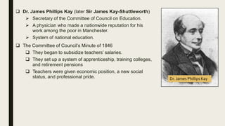  Dr. James Phillips Kay (later Sir James Kay-Shuttleworth)
 Secretary of the Committee of Council on Education.
 A physician who made a nationwide reputation for his
work among the poor in Manchester.
 System of national education.
 The Committee of Council’s Minute of 1846
 They began to subsidize teachers’ salaries.
 They set up a system of apprenticeship, training colleges,
and retirement pensions
 Teachers were given economic position, a new social
status, and professional pride. Dr. James Phillips Kay
 