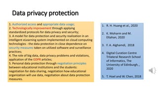 Data privacy protection
1. Authorized access and appropriate data usage;
2. Technologically improvement through applying
standardized protocols for data privacy and security;
3. A model for data protection and security realization in an
intelligent eLearning system implemented on cloud computing
technologies - the data protection in close dependence on
security measures taken on utilized software and surveillance
practices;
4. The role of big data, data privacy problems and violations,
application of the GDPR articles;
5. Personal data protection through negotiation principles
between educational institutions and the students:
negotiation for data sharing, negotiation how educational
organization will use data, negotiation about data protection
measures.
1. R. H. Huang et al., 2020
2. K. Moharm and M.
Eltahan, 2020
3. F. A. Alghamdi, 2018
4. Digital Curation Centre
Trilateral Research School
of Informatics, The
University of Edinburgh, ,
2020
5. T. Hoel and W. Chen, 2018
 