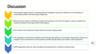 Discussion
• Technological advancements, including artificial intelligence have their reflection on functionality of
contemporary LMSs and eLearning arrangement.
• More and more data are collected, analyzed and prepared in the form of reports in order to explain the
students’ behavior, learning activities and progress.
• The number and complexity of cyber attacks increases in global scale.
• The developers of educational software and training organizations are looking for appropriate solutions to
propose secure environment to the students and their private data to be stored in safe repositories.
• GDPR regulations pose the main principles and requirements in defense of data privacy.
 