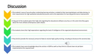 Discussion
•The students' sense of security when conducting learning activities is related to their learning behavior and data sharing, to
their requirements for high qualitative educational process and to the expectation for learning performance improvement.
•A big part of the students gives their high vote regarding the educational software security as in the same time they agree
about the most utilized contemporary cyber attacks.
•The students share their high expectations regarding the level of intelligence of the organized educational environment.
•Тhey tend to provide the necessary amount of data to receive high quality training, including to disclosure the sensitive data.
•The students have some knowledge about the articles in GDPR as well as they think its clauses have not yet been
implemented at the required level.
 