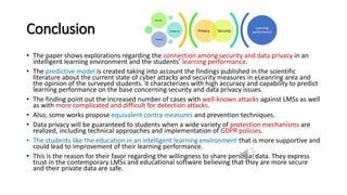Conclusion
• The paper shows explorations regarding the connection among security and data privacy in an
intelligent learning environment and the students’ learning performance.
• The predictive model is created taking into account the findings published in the scientific
literature about the current state of cyber attacks and security measures in eLeanring area and
the opinion of the surveyed students. It characterizes with high accuracy and capability to predict
learning performance on the base concerning security and data privacy issues.
• The finding point out the increased number of cases with well-known attacks against LMSs as well
as with more complicated and difficult for detection attacks.
• Also, some works propose equivalent contra measures and prevention techniques.
• Data privacy will be guaranteed to students when a wide variety of protection mechanisms are
realized, including technical approaches and implementation of GDPR policies.
• The students like the education in an intelligent learning environment that is more supportive and
could lead to improvement of their learning performance.
• This is the reason for their favor regarding the willingness to share personal data. They express
trust in the contemporary LMSs and educational software believing that they are more secure
and their private data are safe.
Privacy Security
Big data
intelligence
Analytics
Learning
performance
 