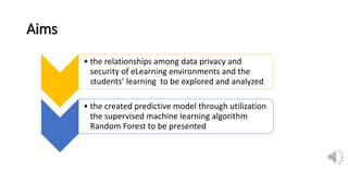 Aims
• the relationships among data privacy and
security of eLearning environments and the
students’ learning to be explored and analyzed
• the created predictive model through utilization
the supervised machine learning algorithm
Random Forest to be presented
 