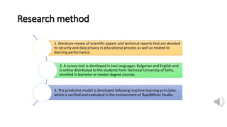 Research method
1. literature review of scientific papers and technical reports that are devoted
to security and data privacy in educational process as well as related to
learning performance.
2. A survey tool is developed in two languages: Bulgarian and English and
is online distributed to the students from Technical University of Sofia,
enrolled in bachelor or master degree courses.
3. The predictive model is developed following machine learning principles,
which is verified and evaluated in the environment of RapidMiner Studio.
 