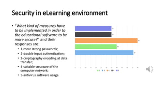 Security in eLearning environment
• “What kind of measures have
to be implemented in order to
the educational software to be
more secure?” and their
responses are:
• 1-more strong passwords;
• 2-double input authentication;
• 3-cryptography encoding at data
transfer;
• 4-suitable structure of the
computer network;
• 5-antivirus software usage.
 