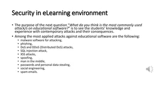 Security in eLearning environment
• The purpose of the next question “What do you think is the most commonly used
attack/s on educational software?” is to see the students’ knowledge and
experience with contemporary attacks and their consequences.
• Among the most applied attacks against educational software are the following:
• malware software for attacking,
• phishing,
• DoS and DDoS (Distributed DoS) attacks,
• SQL injection attack,
• XSS attacks,
• spoofing,
• man in the middle,
• passwords and personal data stealing,
• social engineering,
• spam emails.
 